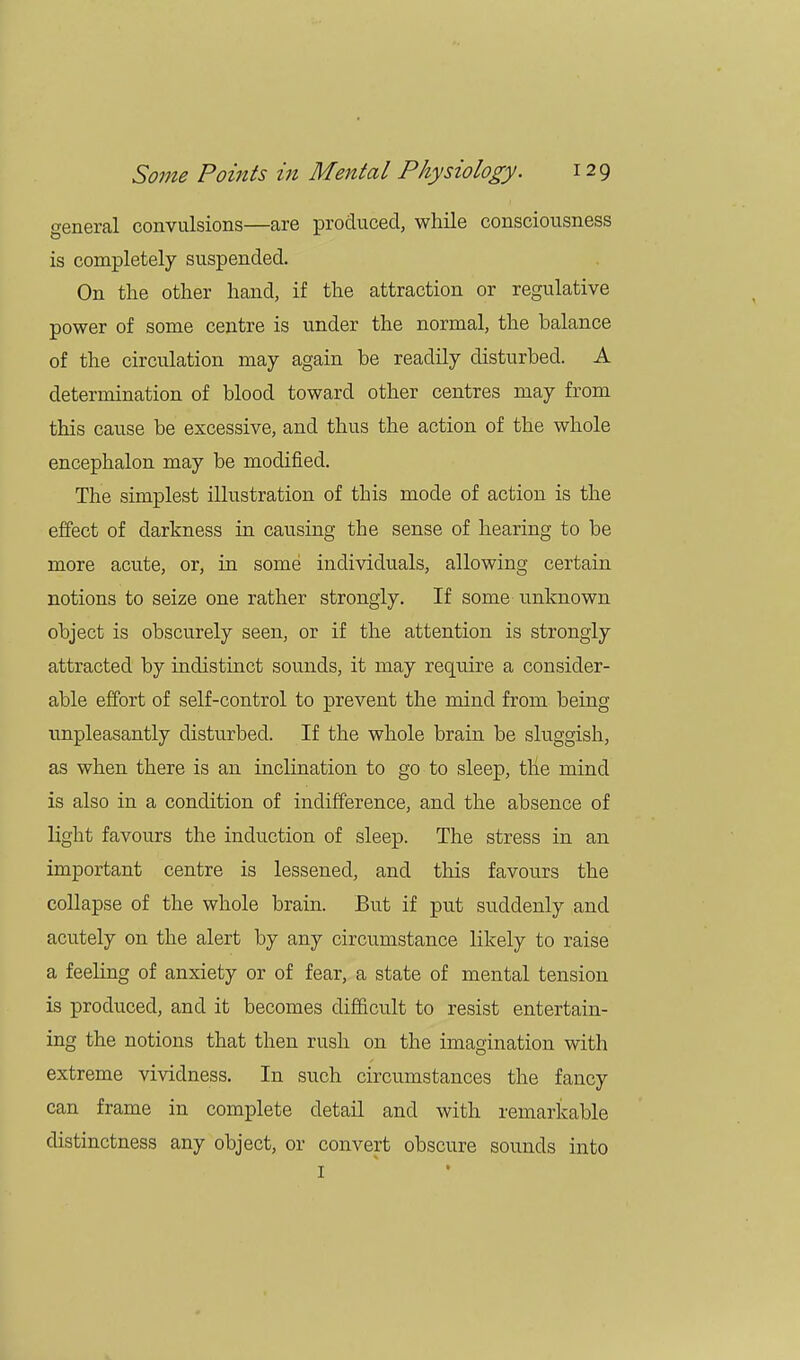 general convulsions—are produced, while consciousness is completely suspended. On the other hand, if the attraction or regulative power of some centre is under the normal, the balance of the circulation may again be readily disturbed. A determination of blood toward other centres may from this cause be excessive, and thus the action of the whole encephalon may be modified. The simplest illustration of this mode of action is the effect of darkness in causing the sense of hearing to be more acute, or, in some individuals, allowing certain notions to seize one rather strongly. If some unknown object is obscurely seen, or if the attention is strongly attracted by indistinct sounds, it may require a consider- able effort of self-control to prevent the mind from being unpleasantly disturbed. If the whole brain be sluggish, as when there is an inclination to go to sleep, the mind is also in a condition of indifference, and the absence of light favours the induction of sleep. The stress in an important centre is lessened, and this favours the collapse of the whole brain. But if put suddenly and acutely on the alert by any circumstance likely to raise a feeling of anxiety or of fear, a state of mental tension is produced, and it becomes difficult to resist entertain- ing the notions that then rush on the imagination with extreme vividness. In such circumstances the fancy can frame in complete detail and with remarkable distinctness any object, or convert obscure sounds into I *