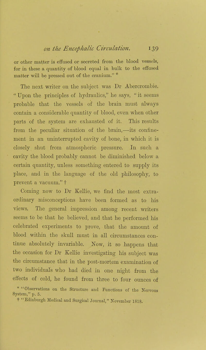 or other matter is effused or secreted from the blood vessels, for in these a quantity of blood equal in bulk to the effused matter will be pressed out of the cranium. * The next writer on the subject was Dr Abercrornbie.  Upon the principles of hydraulics, he says,  it seems probable that the vessels of the brain must always contain a considerable quantity of blood, even when other parts of the system are exhausted of it. This results from the peculiar situation of the brain,—its confine- ment in an uninterrupted cavity of bone, in which it is closely shut from atmospheric pressure. In such a cavity the blood probably cannot be diminished below a certain quantity, unless something entered to supply its place, and in the language of the old philosophy, to prevent a vacuum. t Coming now to Dr Kellie, we find the most extra- ordinary misconceptions have been formed as to his views. The general impression among recent writers seems to be that he believed, and that he performed his celebrated experiments to prove, that the amount of blood within the skull must in all circumstances con- tinue absolutely invariable. Now, it so happens that the occasion for Dr Kellie investigating his subject was the circumstance that in the post-mortem examination of two individuals who had died in one night from the effects of cold, he found from three to four ounces of * Observations on the Structure and Functions of the Nervous System, p. 5. t Edinburgh Medical and Surgical Journal, November 1818.