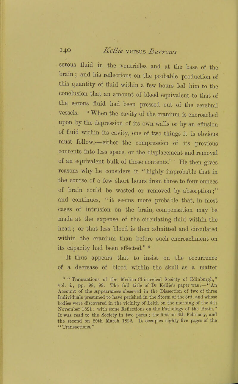 serous fluid in the ventricles and at the hase of the brain ; and his reflections on the probable production of this quantity of fluid within a few hours led him to the conclusion that an amount of blood equivalent to that of the serous fluid had been pressed out of the cerebral vessels.  When the cavity of the cranium is encroached upon by the depression of its own walls or by an effusion of fluid within its cavity, one of two things it is obvious must follow,—either the compression of its previous contents into less space, or the displacement and removal of an equivalent bulk of those contents. He then gives reasons why he considers it  highly improbable that in the course of a few short hours from three to four ounces of brain could be wasted or removed by absorption; and continues,  it seems more probable that, in most cases of intrusion on the brain, compensation may be made at the expense of the circulating fluid within the head; or that less blood is then admitted and circulated within the cranium than before such encroachment on its capacity had been effected. * It thus appears that to insist on the occurrence of a decrease of blood within the skull as a matter * Transactions of the Medico-Chirargieal Society of Edinburgh, vol. i., pp. 98, 99. The full title of Dr Kellie's paper was :— An Account of the Appearances observed in the Dissection of two of three Individuals presumed to have perished in the Storm of the 3rd, and whose bodies were discovered in the vicinity of Leith on the morning of the 4th November 1821: with some Keflections on the Pathology of the Brain. It was read to the Society in two parts ; the first on 6th February, and the second on 20th March 1822. It occupies eighty-five pages of the  Transactions.