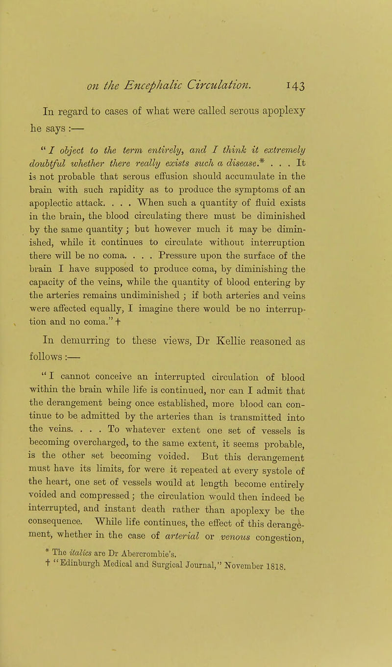 In regard to cases of what were called serous apoplexy- he says :—  / object to the term, entirely, and I think it extremely doubtful whether there really exists such a disease* ... It is not probable that serous effusion should accumulate in the brain with such rapidity as to produce the symptoms of an apoplectic attack. . . . When such a quantity of fluid exists in the brain, the blood circulating there must be diminished by the same quantity; but however much it may be dimin- ished, while it continues to circulate without interruption there will be no coma. . . . Pressure upon the surface of the brain I have supposed to produce coma, by diminishing the capacity of the veins, while the quantity of blood entering by the arteries remains undiminished ; if both arteries and veins were affected equally, I imagine there would be no interrup- tion and no coma. t In demurring to these views, Dr Kellie reasoned as follows:—  I cannot conceive an interrupted circulation of blood within the brain while life is continued, nor can I admit that the derangement being once established, more blood can con- tinue to be admitted by the arteries than is transmitted into the veins. ... To whatever extent one set of vessels is becoming overcharged, to the same extent, it seems probable, is the other set becoming voided. But this derangement must have its limits, for were it repeated at every systole of the heart, one set of vessels would at length become entirely voided and compressed; the circulation would then indeed be interrupted, and instant death rather than apoplexy be the consequence. While life continues, the effect of this derange- ment, whether in the case of arterial or venous congestion, * The italics are Dr Abercrombie's. t Edinburgh Medical and Surgical Journal, November 1818.