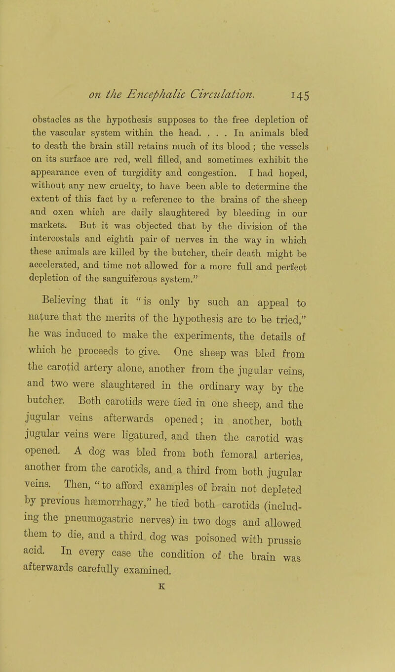 obstacles as the hypothesis supposes to the free depletion of the vascular system within the head. ... In animals bled to death the brain still retains much of its blood; the vessels on its surface are red, well filled, and sometimes exhibit the appearance even of turgidity and congestion. I had hoped, without any new cruelty, to have been able to determine the extent of this fact by a reference to the brains of the sheep and oxen which are daily slaughtered by bleeding in our markets. But it was objected that by the division of the intercostals and eighth pair of nerves in the way in which these animals are killed by the butcher, their death might be accelerated, and time not allowed for a more full and perfect depletion of the sanguiferous system. Believing that it  is only by such an appeal to nature that the merits of the hypothesis are to be tried, he was induced to make the experiments, the details of which he proceeds to give. One sheep was bled from the carotid artery alone, another from the jugular veins, and two were slaughtered in the ordinary way by the butcher. Both carotids were tied in one sheep, and the jugular veins afterwards opened; in another, both jugular veins were ligatured, and then the carotid was opened. A dog was bled from both femoral arteries, another from the carotids, and a third from both jugular veins. Then,  to afford examples of brain not depleted by previous hsemorrhagy, he tied both carotids (includ- ing the pneumogastric nerves) in two dogs and allowed them to die, and a third dog was poisoned with prussic acid. In every case the condition of the brain was afterwards carefully examined. K
