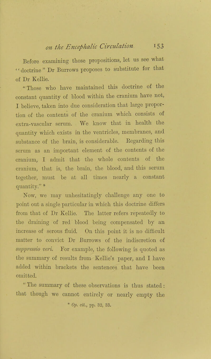 Before examining those propositions, let us see what '' doctrine  Dr Burrows proposes to substitute for that of Dr Kellie. Those who have maintained this doctrine of the constant quantity of blood within the cranium have not, I believe, taken into due consideration that large propor- tion of the contents of the cranium which consists of extra-vascular serum. We know that in health the quantity which exists in the ventricles, membranes, and substance of the brain, is considerable. Begarding this serum as an important element of the contents of the cranium, I admit that the whole contents of the cranium, that is, the brain, the blood, and this serum together, must be at all times nearly a constant quantity. * Now, we may unhesitatingly challenge any one to point out a single particular in which this doctrine differs from that of Dr Kellie. The latter refers repeatedly to the draining of red blood being compensated by an increase of serous fluid. On this point it is no difficult matter to convict Dr Burrows of the indiscretion of sitppressio veri. For example, the following is quoted as the summary of results from Kellie's paper, and I have added within brackets the sentences that have been omitted.  The summary of these observations is thus stated: that though we cannot entirely or nearly empty the * Op. cit., pp. 32, 33.