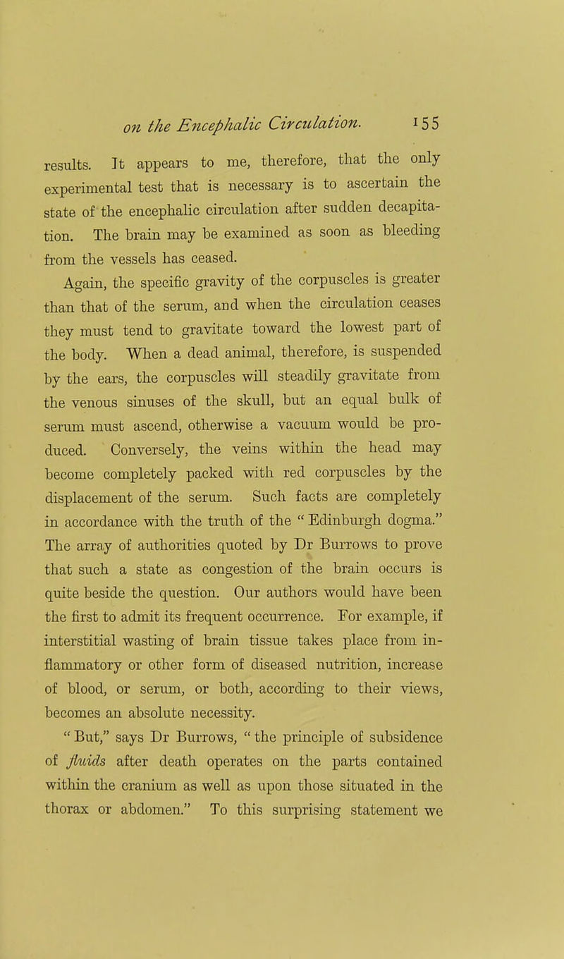 results. It appears to me, therefore, that the only experimental test that is necessary is to ascertain the state of the encephalic circulation after sudden decapita- tion. The brain may be examined as soon as bleeding from the vessels has ceased. Again, the specific gravity of the corpuscles is greater than that of the serum, and when the circulation ceases they must tend to gravitate toward the lowest part of the body. When a dead animal, therefore, is suspended by the ears, the corpuscles will steadily gravitate from the venous sinuses of the skull, but an equal bulk of serum must ascend, otherwise a vacuum would be pro- duced. Conversely, the veins within the head may become completely packed with red corpuscles by the displacement of the serum. Such facts are completely in accordance with the truth of the  Edinburgh dogma. The array of authorities quoted by Dr Burrows to prove that such a state as congestion of the brain occurs is quite beside the question. Our authors would have been the first to admit its frequent occurrence. For example, if interstitial wasting of brain tissue takes place from in- flammatory or other form of diseased nutrition, increase of blood, or serum, or both, according to their views, becomes an absolute necessity.  But, says Dr Burrows,  the principle of subsidence of fluids after death operates on the parts contained within the cranium as well as upon those situated in the thorax or abdomen. To this surprising statement we