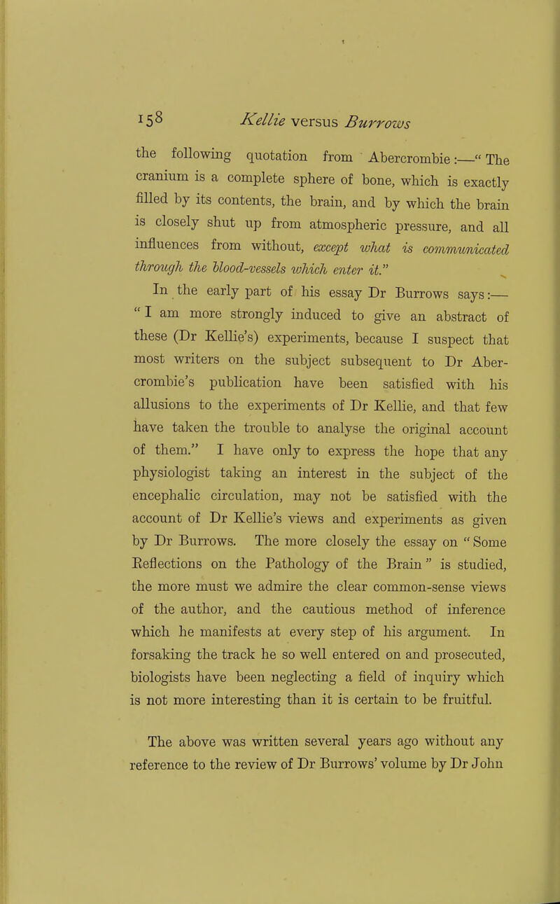 the following quotation from Abercrombie:  The cranium is a complete sphere of bone, which is exactly filled by its contents, the brain, and by which the brain is closely shut up from atmospheric pressure, and all influences from without, except what is communicated through the Mood-vessels which enter it. In the early part of his essay Dr Burrows says:—  I am more strongly induced to give an abstract of these (Dr Kellie's) experiments, because I suspect that most writers on the subject subsequent to Dr Aber- crombie's publication have been satisfied with his allusions to the experiments of Dr Kellie, and that few have taken the trouble to analyse the original account of them. I have only to express the hope that any physiologist taking an interest in the subject of the encephalic circulation, may not be satisfied with the account of Dr Kellie's views and experiments as given by Dr Burrows. The more closely the essay on  Some Beflections on the Pathology of the Brain is studied, the more must we admire the clear common-sense views of the author, and the cautious method of inference which he manifests at every step of his argument. In forsaking the track he so well entered on and prosecuted, biologists have been neglecting a field of inquiry which is not more interesting than it is certain to be fruitful. The above was written several years ago without any reference to the review of Dr Burrows' volume by Dr John