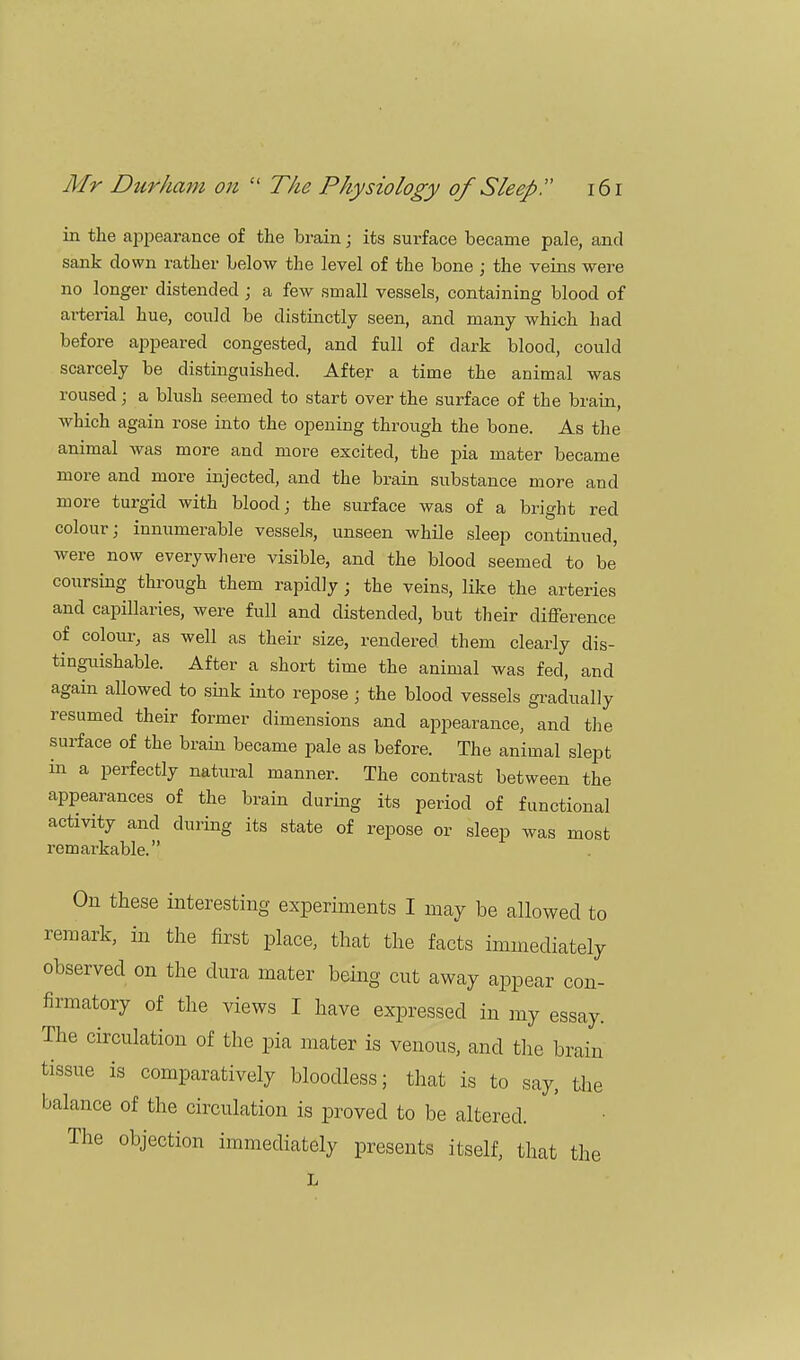 in the appearance of the brain; its surface became pale, and sank down rather below the level of the bone ; the veins were no longer distended ; a few small vessels, containing blood of arterial hue, could be distinctly seen, and many which had before appeared congested, and full of dark blood, could scarcely be distinguished. After a time the animal was roused; a blush seemed to start over the surface of the brain, which again rose into the opening through the bone. As the animal was more and more excited, the pia mater became more and more injected, and the brain substance more and more turgid with blood ; the surface was of a bright red colour; innumerable vessels, unseen while sleep continued, were now everywhere visible, and the blood seemed to be coursing through them rapidly; the veins, like the arteries and capillaries, were full and distended, but their difference of colour, as well as their size, rendered them clearly dis- tinguishable. After a short time the animal was fed, and again allowed to sink into repose; the blood vessels gradually resumed their former dimensions and appearance, and the surface of the brain became pale as before. The animal slept in a perfectly natural manner. The contrast between the appearances of the brain during its period of functional activity and during its state of repose or sleep was most remarkable. On these interesting experiments I may be allowed to remark, in the first place, that the facts immediately observed on the dura mater being cut away appear con- firmatory of the views I have expressed in my essay. The circulation of the pia mater is venous, and the brain tissue is comparatively bloodless; that is to say, the balance of the circulation is proved to be altered. ' The objection immediately presents itself, that the