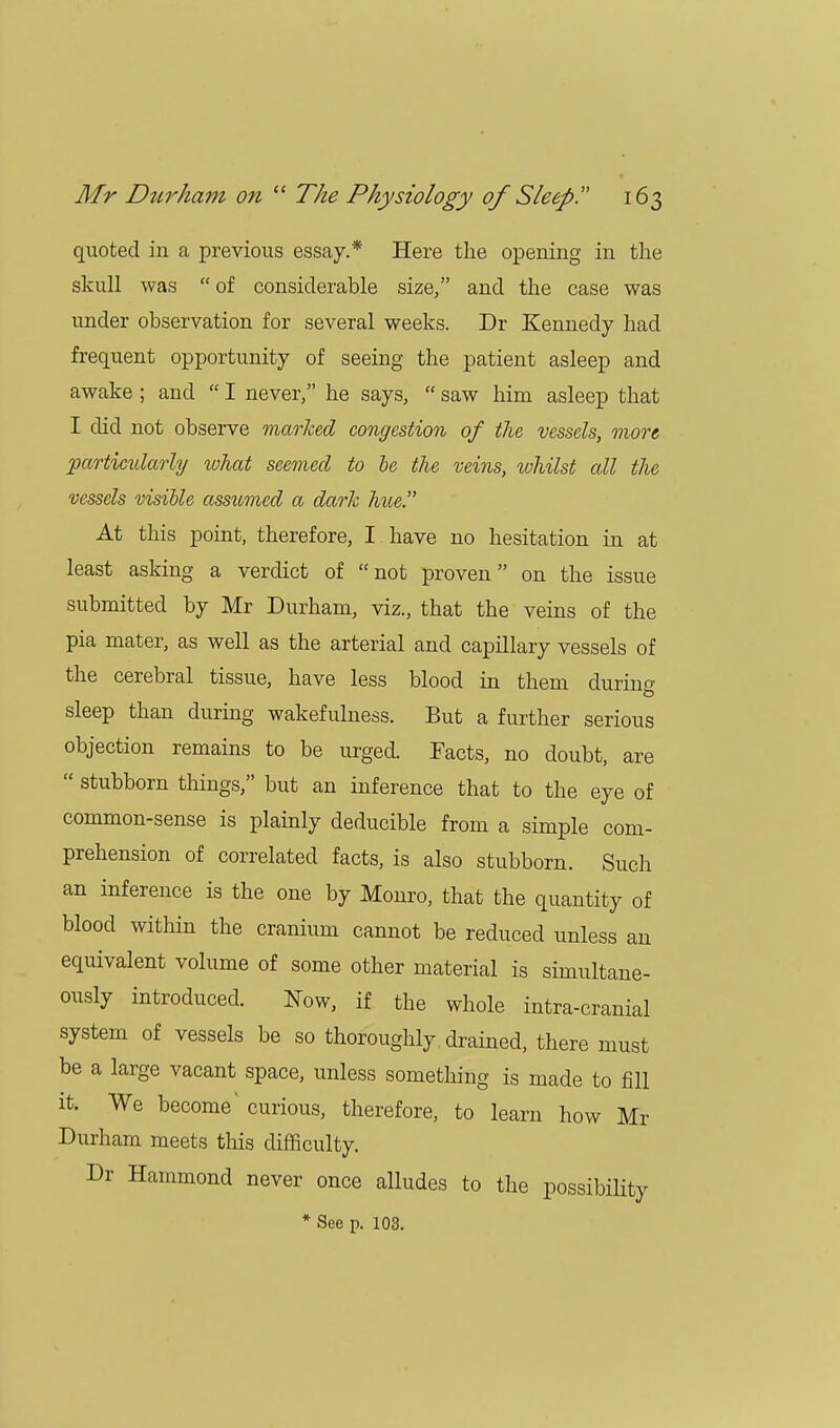 quoted in a previous essay.* Here the opening in the skull was of considerable size, and the case was under observation for several weeks. Dr Kennedy had frequent opportunity of seeing the patient asleep and awake ; and  I never, he says,  saw him asleep that I did not observe marked congestion of the vessels, more particularly what seemed to be the veins, whilst all the vessels visible assumed a dark Ince. At this point, therefore, I have no hesitation in at least asking a verdict of not proven on the issue submitted by Mr Durham, viz., that the veins of the pia mater, as well as the arterial and capillary vessels of the cerebral tissue, have less blood in them during sleep than during wakefulness. But a further serious objection remains to be urged. Facts, no doubt, are  stubborn things, but an inference that to the eye of common-sense is plainly deducible from a simple com- prehension of correlated facts, is also stubborn. Such an inference is the one by Monro, that the quantity of blood within the cranium cannot be reduced unless an equivalent volume of some other material is simultane- ously introduced. Now, if the whole intra-cranial system of vessels be so thoroughly drained, there must be a large vacant space, unless something is made to fill it. We become' curious, therefore, to learn how Mr Durham meets this difficulty. Dr Hammond never once alludes to the possibility * See p. 103.