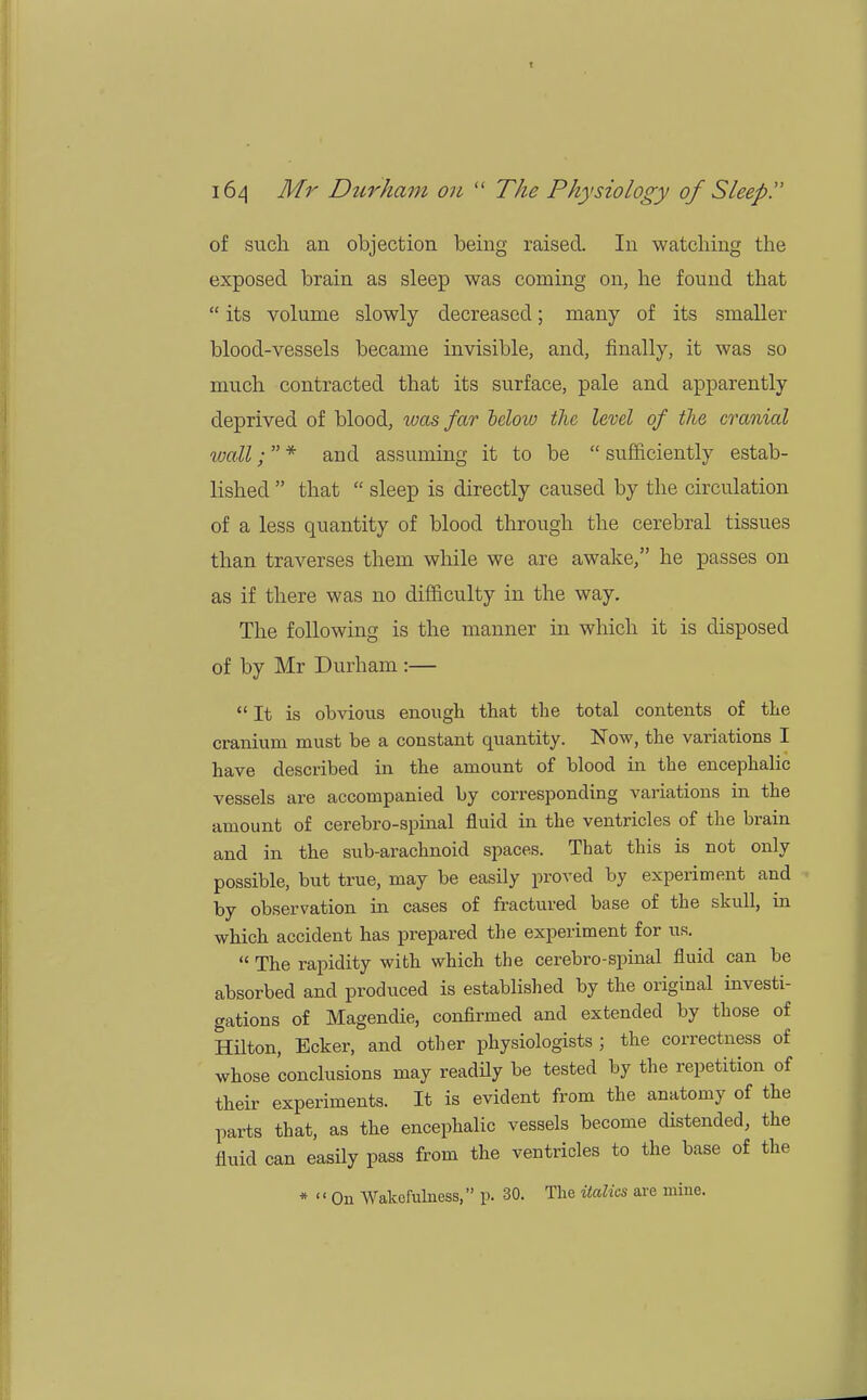 f 164 Mr Durham on  The Physiology of Sleep!' of such an objection being raised. In watching the exposed brain as sleep was coming on, he found that  its volume slowly decreased; many of its smaller blood-vessels became invisible, and, finally, it was so much contracted that its surface, pale and apparently deprived of blood, was far below the level of the cranial wall; * and assuming it to be  sufficiently estab- lished  that  sleep is directly caused by the circulation of a less quantity of blood through the cerebral tissues than traverses them while we are awake, he passes on as if there was no difficulty in the way. The following is the manner in which it is disposed of by Mr Durham :— It is obvious enough that the total contents of the cranium must be a constant quantity. Now, the variations I have described in the amount of blood in the encephalic vessels are accompanied by corresponding variations in the amount of cerebro-spinal fluid in the ventricles of the brain and in the sub-arachnoid spaces. That this is not only possible, but true, may be easily proved by experiment and by observation in cases of fractured base of the skull, in which accident has prepared the experiment for us.  The rapidity with which the cerebro-spinal fluid can be absorbed and produced is established by the original investi- gations of Magendie, confirmed and extended by those of Hilton, Ecker, and other physiologists ; the correctness of whose conclusions may readily be tested by the repetition of their experiments. It is evident from the anatomy of the parts that, as the encephalic vessels become distended, the fluid can easily pass from the ventricles to the base of the * On Wakefulness, p. 30. The italics are mine.