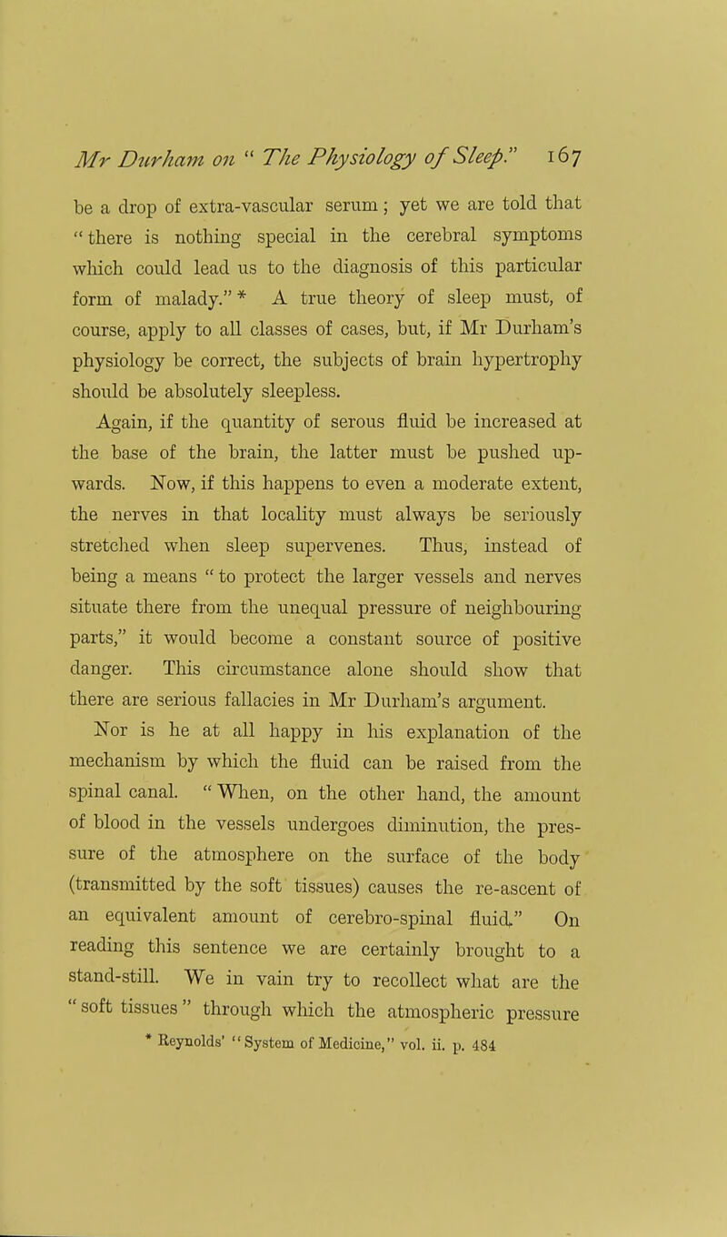 be a drop of extra-vascular serum; yet we are told that there is nothing special in the cerebral symptoms which could lead us to the diagnosis of this particular form of malady.* A true theory of sleep must, of course, apply to all classes of cases, but, if Mr Durham's physiology be correct, the subjects of brain hypertrophy should be absolutely sleepless. Again, if the quantity of serous fluid be increased at the base of the brain, the latter must be pushed up- wards. Now, if this happens to even a moderate extent, the nerves in that locality must always be seriously stretched when sleep supervenes. Thus, instead of being a means  to protect the larger vessels and nerves situate there from the unequal pressure of neighbouring- parts, it would become a constant source of positive danger. This circumstance alone should show that there are serious fallacies in Mr Durham's argument. Nor is he at all happy in his explanation of the mechanism by which the fluid can be raised from the spinal canal.  When, on the other hand, the amount of blood in the vessels undergoes diminution, the pres- sure of the atmosphere on the surface of the body (transmitted by the soft tissues) causes the re-ascent of an equivalent amount of cerebro-spinal fluid, On reading this sentence we are certainly brought to a stand-still. We in vain try to recollect what are the  soft tissues through which the atmospheric pressure * Reynolds' System of Medicine, vol. ii. p. 484