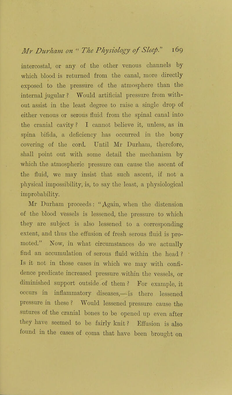 intercostal, or any of the other venous channels by which blood is returned from the canal, more directly exposed to the pressure of the atmosphere than the internal jugular ? Would artificial pressure from with- out assist in the least degree to raise a single drop of either venous or serous fluid from the spinal canal into the cranial cavity ? I cannot believe it, unless, as in spina bifida, a deficiency has occurred in the bony covering of the cord. Until Mr Durham, therefore, shall point out with some detail the mechanism by which the atmospheric pressure can cause the ascent of the fluid, we may insist that such ascent, if not a physical impossibility, is, to say the least, a physiological improbability. Mr Durham proceeds:  Again, when the distension of the blood vessels is lessened, the pressure to which they are subject is also lessened to a corresponding extent, and thus the effusion of fresh serous fluid is pro- moted. Now, in what circumstances do we actually find an accumulation of serous fluid within the head ? Is it not in those cases in which we may with confi- dence predicate increased pressure within the vessels, or diminished support outside of them ? For example, it occurs in inflammatory diseases,—is there lessened pressure in these ? Would lessened pressure cause the sutures of the cranial bones to be opened up even after they have seemed to be fairly knit ? Effusion is also found in the cases of coma that have been brought on