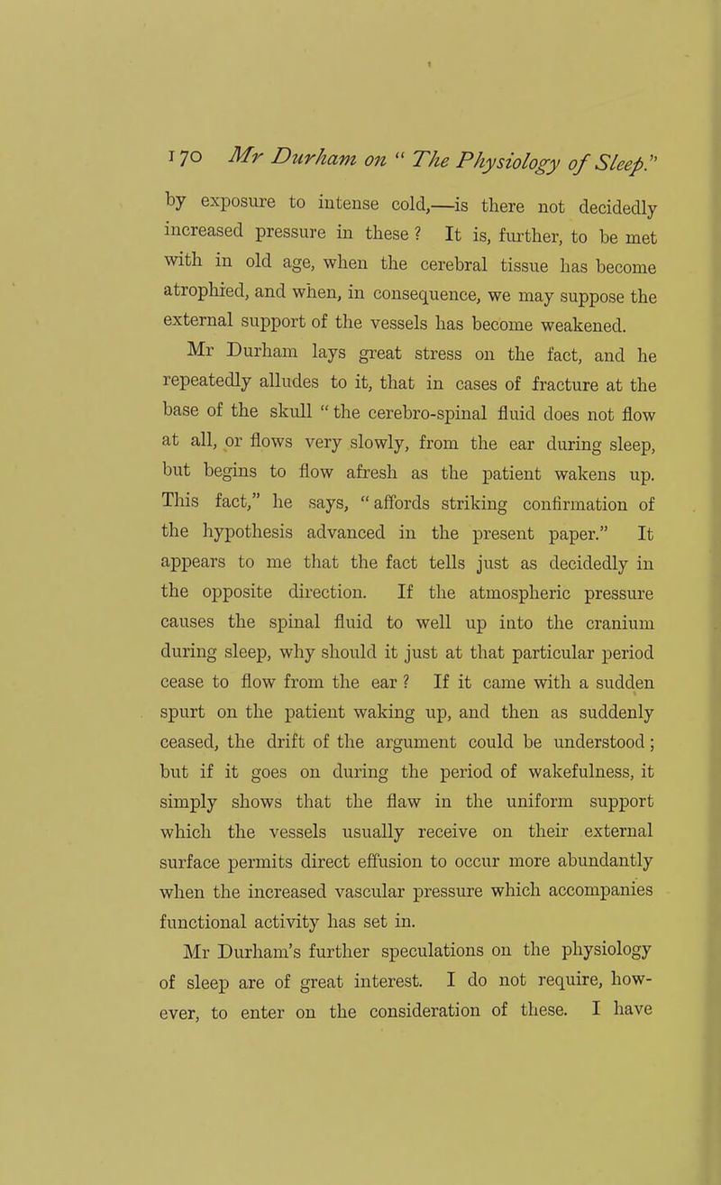 by exposure to intense cold,—is there not decidedly increased pressure in these ? It is, further, to be met with in old age, when the cerebral tissue has become atrophied, and when, in consequence, we may suppose the external support of the vessels has become weakened. Mr Durham lays great stress on the fact, and he repeatedly alludes to it, that in cases of fracture at the base of the skull  the cerebro-spinal fluid does not flow at all, or flows very slowly, from the ear during sleep, but begins to flow afresh as the patient wakens up. This fact, he says, affords striking confirmation of the hypothesis advanced in the present paper. It appears to me that the fact tells just as decidedly in the opposite direction. If the atmospheric pressure causes the spinal fluid to well up into the cranium during sleep, why should it just at that particular period cease to flow from the ear ? If it came with a sudden spurt on the patient waking up, and then as suddenly ceased, the drift of the argument could be understood; but if it goes on during the period of wakefulness, it simply shows that the flaw in the uniform support which the vessels usually receive on their external surface permits direct effusion to occur more abundantly when the increased vascular pressure which accompanies functional activity has set in. Mr Durham's further speculations on the physiology of sleep are of great interest. I do not require, how- ever, to enter on the consideration of these. I have