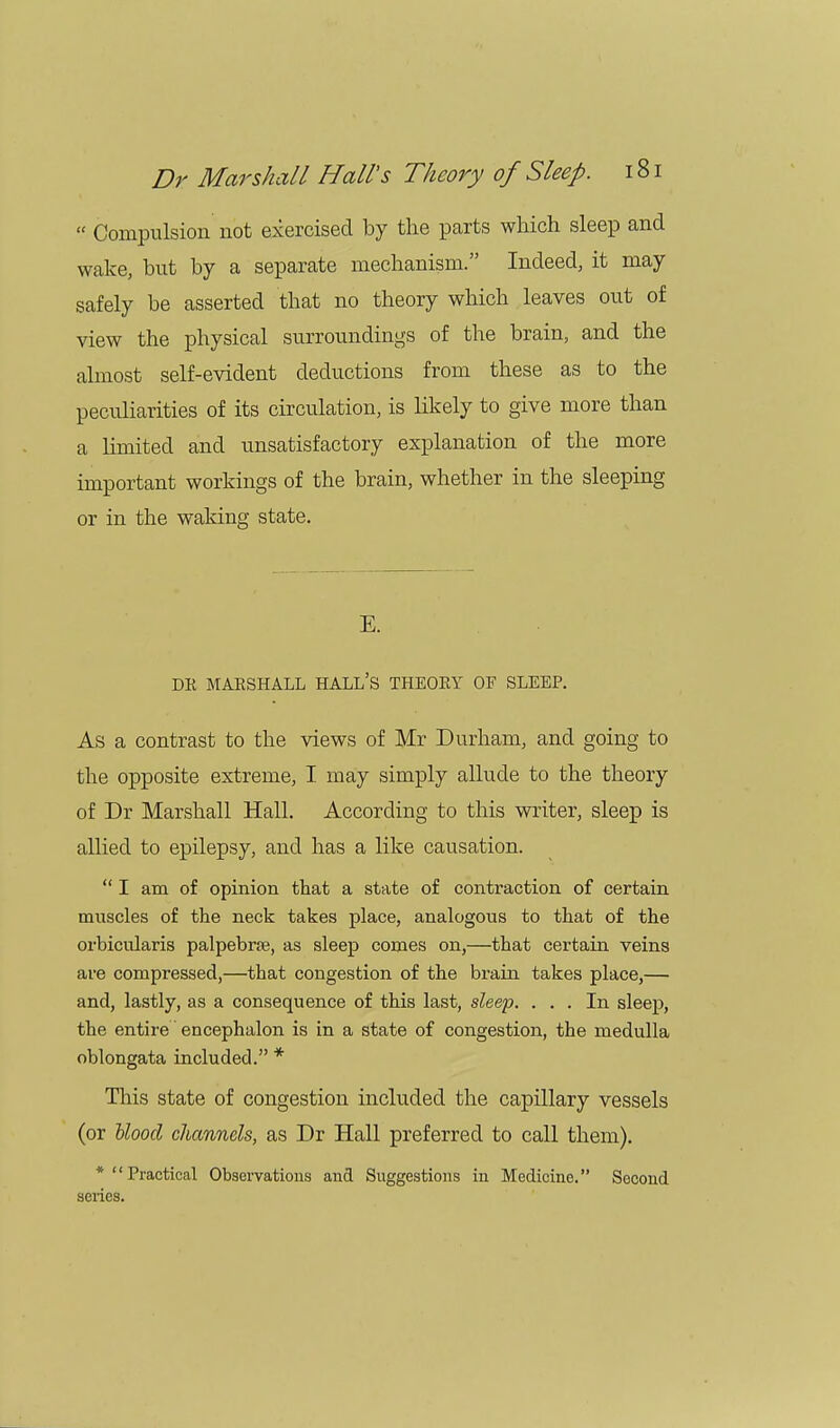  Compulsion not exercised by the parts which sleep and wake, but by a separate mechanism. Indeed, it may safely be asserted that no theory which leaves out of view the physical surroundings of the brain, and the almost self-evident deductions from these as to the peculiarities of its circulation, is likely to give more than a limited and unsatisfactory explanation of the more important workings of the brain, whether in the sleeping or in the waking state. E. DR MARSHALL HALL'S THEORY OF SLEEP. As a contrast to the views of Mr Durham, and going to the opposite extreme, I may simply allude to the theory of Dr Marshall Hall. According to this writer, sleep is allied to epilepsy, and has a like causation.  I am of opinion that a state of contraction of certain muscles of the neck takes place, analogous to that of the orbicularis palpebral, as sleep comes on,—that certain veins are compressed,—that congestion of the brain takes place,— and, lastly, as a consequence of this last, sleep. ... In sleep, the entire encephalon is in a state of congestion, the medulla oblongata included. * This state of congestion included the capillary vessels (or blood channels, as Dr Hall preferred to call them). * Practical Observations and Suggestions in Medicine. Second series.