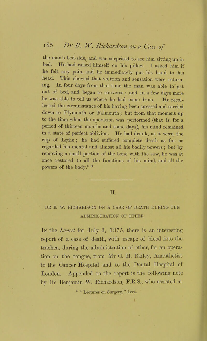 the man's bed-side, and was surprised to see him sitting up in bed. He had raised himself on his pillow. I asked him if he felt any pain, and he immediately put his hand to his head. This showed that volition and sensation were return- ing. In four days from that time the man was able to'get out of bed, and began to converse ; and in a few days more he was able to tell us where he had come from. He recol- lected the circumstance of his having been pressed and carried down to Plymouth or Falmouth ; but from that moment up to. the time when the operation was performed (that is, for a period of thirteen months and some days), his mind remained in a state of perfect oblivion. He had drunk, as it were, the cup of Lethe; he had suffered complete death as far as regarded his mental and almost all his bodily powers ; but by removing a small portion of the bone with the saw, he was at once restored to all the functions of his mind, and all the powers of the body. * H. DR B. W. EICHAKDSON ON A CASE OF DEATH DURING THE ADMINISTRATION OF ETHER. In the Lancet for July 3, 1875, there is an interesting report of a case of death, with escape of blood into the trachea, during the administration of ether, for an opera- tion on the tongue, from Mr G-. H. Bailey, Anaesthetist to the Cancer Hospital and to the Dental Hospital of London. Appended to the report is the following note by Dr Benjamin W. Eicharclson, F.B.S., who assisted at * Lectures on Surgery, Lect. I