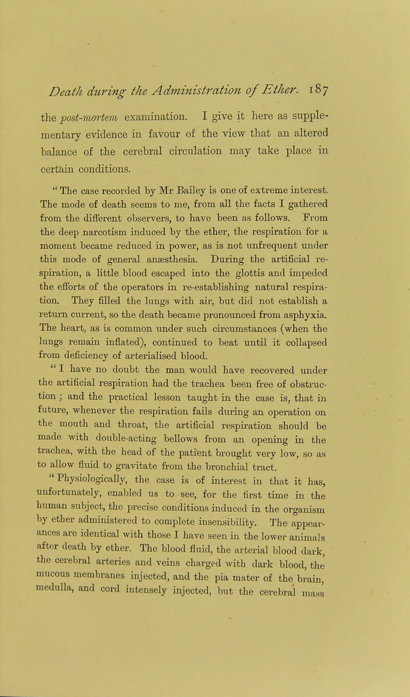 the 'post-mortem examination. I give it here as supple- mentary evidence in favour of the view that an altered balance of the cerebral circulation may take place in certain conditions.  The case recorded by Mr Bailey is one of extreme interest. The mode of death seems to me, from all the facts I gathered from the different observers, to have been as follows. From the deep narcotism induced by the ether, the respiration for a moment became reduced in power, as is not unfrequent under this mode of general anaesthesia. During the ai'tificial re- spiration, a Kttle blood escaped into the glottis and impeded the efforts of the operators in re-establishing natural respira- tion. They filled the lungs with air, but did not establish a return current, so the death became pronounced from asphyxia. The heart, as is common under such circumstances (when the lungs remain inflated), continued to beat until it collapsed from deficiency of arterialised blood.  I have no doubt the man would have recovered under the artificial respiration had the trachea been free of obstruc- tion ; and the practical lesson taught in the case is, that in future, whenever the respiration fails during an operation on the mouth and throat, the artificial respiration should be made with double-acting bellows from an opening in the trachea, with the head of the patient brought very low, so as to allow fluid to gravitate from the bronchial tract. Physiologically, the case is of interest in that it has, unfortunately, enabled us to see, for the first time in the human subject, the precise conditions induced in the organism by ether administered to complete insensibility. The appear- ances are identical with those I have seen in the lower animals after death by ether. The blood fluid, the arterial blood dark, the cerebral arteries and veins charged with dark blood, the mucous membranes injected, and the pia mater of the brain, medulla, and cord intensely injected, but the cerebral mass