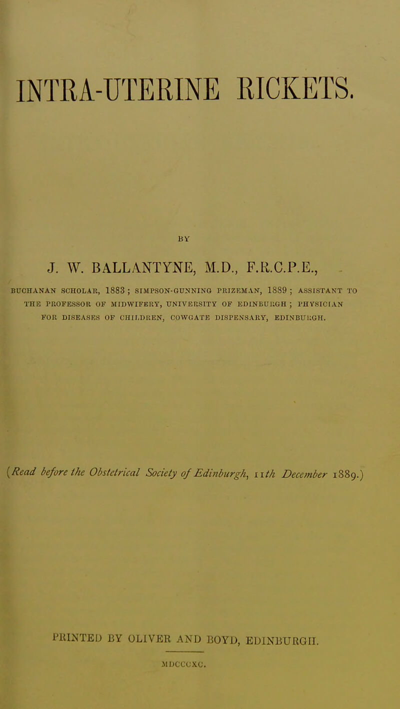 INTRA-UTERINE RICKETS. J. W. BALLANTYNE, M.D., F.R.C.P.E., - BUCHANAN SCHOLAR, 1883 ; SIMPSON-GUNNING PRIZEMAN, 1889 ; ASSISTANT TO THE PUOFESSOR OF MIDWIFERY, UNIVERSITY OF EDINBURGH ; PHYSICIAN FOR DISEASES OF CHILDREN, COWGATE DISPENSARY, EDINBURGH. [Read before the Obstetrical Society of Edittburgh, iitk December 1889.) PIIINTED BY OLIVER AND BOYD, EDINBURGH. JIUCCCXC.