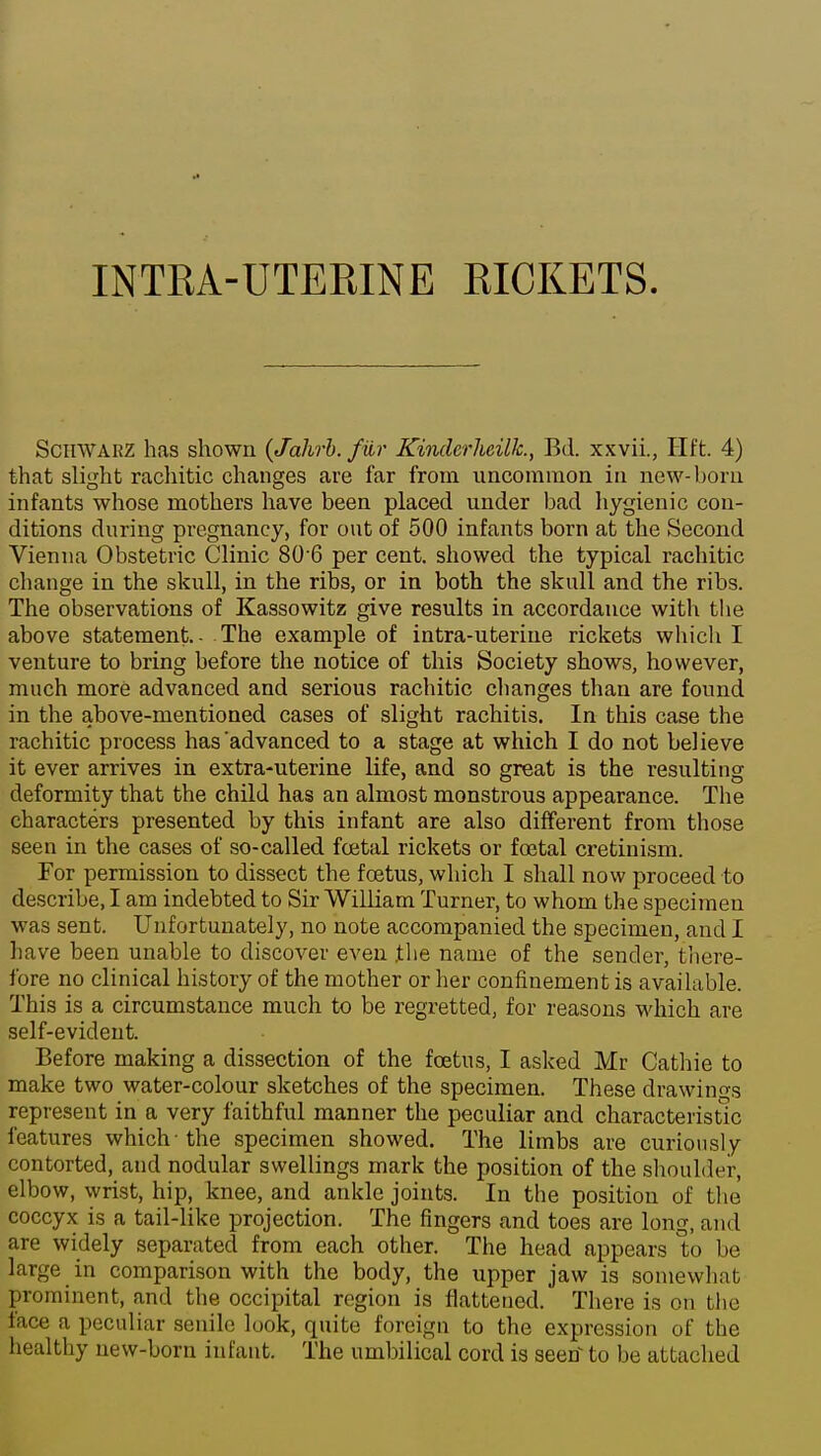 SciiWARZ has shown {Jahrb. fiir Kindcrheillc, Bd. xxvii., Hft. 4) that slight rachitic changes are far from uncommon in new-born infants whose mothers have been placed under bad liygienic con- ditions during pregnancy, for out of 500 infants born at the Second Vienna Obstetric Clinic 80 6 per cent, showed the typical rachitic change in the skull, in the ribs, or in both the skull and the ribs. The observations of Kassowitz give results in accordance with the above statement.- The example of intra-uterine rickets which I venture to bring before the notice of this Society shows, however, much more advanced and serious rachitic changes than are found in the above-mentioned cases of slight rachitis. In this case the rachitic process has'advanced to a stage at which I do not believe it ever arrives in extra-uterine life, and so great is the resulting deformity that the child has an almost monstrous appearance. The characters presented by this infant are also different from those seen in the cases of so-called foetal rickets or foetal cretinism. For permission to dissect the foetus, which I shall now proceed to describe, I am indebted to Sir William Turner, to whom the specimen was sent. Unfortunately, no note accompanied the specimen, and I have been unable to discover even the name of the sender, tiiere- fore no clinical history of the mother or her confinement is available. This is a circumstance much to be regretted, for reasons which are self-evident. Before making a dissection of the foetus, I asked Mr Catliie to make two water-colour sketches of the specimen. These drawino-s represent in a very faithful manner the peculiar and characteristic features which-the specimen showed. The limbs are curionsly contorted, and nodular swellings mark the position of the sliouldt-r, elbow, wrist, hip, knee, and ankle joints. In the position of tlie coccyx is a tail-like projection. The fingers and toes are long, and are widely separated from each other. The head appears to be large in comparison with the body, the upper jaw is somewhat prominent, and the occipital region is flattened. There is on the face a peculiar senile look, quite foreign to the expression of the healthy new-born infant. The umbilical cord is seetf to be attached