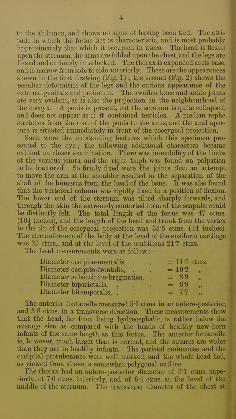 4 to the abdomen, and shows no signs of having been tied. The atti- tude in which the fcetus lies is characteristic, and is most probably hpproximately that which it occupied in utero. The head is flexed upon the sternum, the arms are folded upon the chest, and the legs are flexed and curiously interlocked. The thorax is expanded at its base, and is narrow from side to side anteriorly. These are the appearances sliown in the first drawing (Fig. 1) ; the second (Fig. 2) shows the peculiar deformities of the legs and the curious appearance of the external genitals and perineum. The swollen knee and ankle joints are very evident, as is also the projection in the neighbourhood of the coccyx. A penis is present, but the scrotum is quite collapsed, and does not appear as if it contained testicles. A median raphe stretches from the root of the penis to the anus, and the anal aper- ture is situated immediately in front of the coccygeal projection. Such were the outstanding features which this specimen pre- sented to the eye; the following additional characters became evident on closer examination. There was immobility of the limbs at the various joints, and the right thigh was found on palpation to be fractured. So firmly fixed were the joints that an attempt to move the arm at the shoulder resulted in the separation of the shaft of the humerus from the head of the bone. It was also found that the vertebral column was rigidly fixed in a position of flexion. The lower end of the sternum was tilted sharply forwards, and through the skin the extremely contorted form of the scapulte could be distinctly felt. The total length of the foetus was 47 ctms. (18 J inches), and the length of the head and trunk from the vertex to the tip of the coccygeal projection was 35'6 ctms. (14 inches). The circumference of the body at the level of the eusiform cartilage was 23 ctms., and at the level of the umbilicus 21-7 ctms. The head measurements were as follow:— Diameter occipito-mentalis, . . = 11'5 ctms. Diameter occipito-frontalis, . . = 10-2 „ Diameter suboccipito-bregmatica, . = 8 9 „ Diameter biparietalis, . . . = 8'9 „ Diameter bitemporalis, . . . = 77 „ The anterior fontanelle measured 51 ctms. in an antero-posterior, and 3-8 ctms. in a transverse direction. These measurements show that the head, far from being hydrocephalic, is rather below the average size as compared with the heads of healthy new-born infants of the same length as this foetus. The anterior fontanelle is, however, much larger than is normal, and the sutures are wider than they are in healthy infants. The parietal emhiences and the occipital protuberance were well marked, and the whole head had, as viewed from above, a somewhat polygonal outline. The thorax had an autero-posterior diameter of 51 ctms. supe- riorly, of 76 ctms. iuferiorly, and of G'4 ctms. at the level of the middle of the sternum. The transverse diameter of the chest at