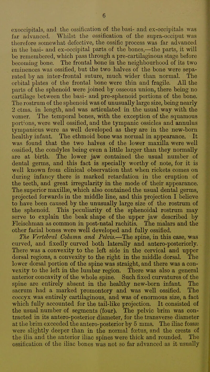 exoccipitals, and the ossification of the basi- and ex-occipitals was far advanced. Whilst the ossification of the supra-occiput was therefore somewhat defective, the ossific process was far advanced in the basi- and ex-occipital parts of the bones,—the parts, it will be renieiubered, which pass through a pre-cartilaginous stage before becoming bone. The frontal bone in the neighbourhood of its two eminences was ossified, but the two halves of the bone were sepa- rated by an inter-frontal suture, much wider than normal. The orbital plates of the frontal bone were thin and fragile. All the parts of the sphenoid were joined by osseous union, there being no cartilage between the basi- and pre-sphenoid portions of the bone. The rostrum of the sphenoid was of unusually large size, being nearly 2 ctms. in length, and was articulated in the usual way with the vomer. The temporal bones, with the exception of the squamous portions, were well ossified, and the tympanic ossicles and annulus tympanicus were as well developed as they are in the new-born healthy infant. The ethmoid bone was normal in appearance. It was found that the two halves of the lower maxilla were well ossified, the condyles being even a little larger than they normally are at birth. The lower jaw contained the usual number of dental germs, and this fact is specially worthy of note, for it is well known from clinical observation that when rickets comes on during infancy there is marked retardation in the eruption of the teeth, and great irregularity in the mode of their appearance. The superior maxillae, which also contained the usual dental germs, projected forwards in the middle line, and this projection I believe to have been caused by the unusually large size of the rostrum of the sphenoid. This peculiarity of the sphenoidal rostrum may serve to explain the beak shape of the upper jaw described by Fleischman as common in post-natal rachitis. The malars and the other facial bones were well developed and fully ossified. The Vertebral Column and Pelvis.—The spine, in this case, was curved, and fixedly curved both laterally and antero-posteriorly. There was a convexity to the left side in the cervical and upper dorsal regions, a convexity to the right in the middle dorsal. The lower dorsal portion of the spine was straight, and there was a con- vexity to the left in the lumbar region. There was also a general anterior concavity of the whole spine. Such fixed curvatures of the spine are entirely absent in the healthy new-born infant. The sacrum had a marked promontory and was well ossified. The coccyx was entirely cartilaginous, and was of enormous size, a fact which fully accounted for the tail-like projection. It consisted of the usual number of segments (four). The pelvic brim was con- tracted in its antero-posterior diameter, for the transverse diameter at the brim exceeded the antero-posterior by 5 mms. The iliac fossae were slightly deeper than in the normal fcetus, and the crests of the ilia and the anterior iliac spines were thick and rounded. The ossification of the iliac bones was not so far advanced as it usually |