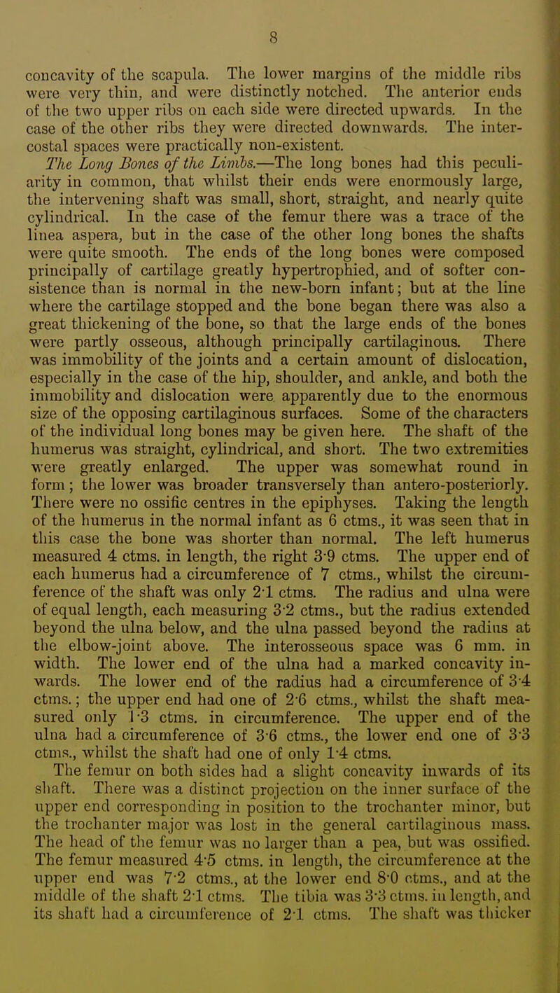 concavity of the scapula. The lower margins of the middle ribs were very thin, and were distinctly notched. The anterior ends of the two upper ribs on each side were directed upwards. In the case of the other ribs they were directed downwards. The inter- costal spaces were practically non-existent. The Long Bones of the Limbs.—The long bones had this peculi- arity in common, that whilst their ends were enormously large, the intervening shaft was small, short, straight, and nearly quite cylindrical. In the case of the femur there was a trace of the linea aspera, but in the case of the other long bones the shafts were quite smooth. The ends of the long bones were composed principally of cartilage greatly hypertrophied, and of softer con- sistence than is normal in the new-born infant; but at the line where the cartilage stopped and the bone began there was also a great thickening of the bone, so that the large ends of the bones were partly osseous, although principally cartilaginous. There was immobility of the joints and a certain amount of dislocation, especially in the case of the hip, shoulder, and ankle, and both the immobility and dislocation were apparently due to the enormous size of the opposing cartilaginous surfaces. Some of the characters of the individual long bones may be given here. The shaft of the humerus was straight, cylindrical, and short. The two extremities were greatly enlarged. The upper was somewhat round in form; the lower was broader transversely than antero-posteriorly. There were no ossific centres in the epiphyses. Taking the length of the humerus in the normal infant as 6 ctms., it was seen that in this case the bone was shorter than normal. The left humerus measured 4 ctms. in length, the right 3-9 ctms. The upper end of each humerus had a circumference of 7 ctms., whilst the circum- ference of the shaft was only 21 ctms. The radius and ulna were of equal length, each measuring 3'2 ctms., but the radius extended beyond the ulna below, and the ulna passed beyond the radius at the elbow-joint above. The interosseous space was 6 mm. in width. The lower end of the ulna had a marked concavity in- wards. The lower end of the radius had a circumference of 3 4: ctms.; the upper end had one of 2*6 ctms., whilst the shaft mea- sured only ]-3 ctms, in circumference. The upper end of the ulna had a circumference of 3 6 ctms., the lower end one of 3*3 ctms., whilst the shaft had one of only 1-4 ctms. The femur on both sides had a slight concavity inwards of its shaft. There was a distinct projection on the inner surface of the upper end corresponding in position to the trochanter minor, but the trochanter major was lost in the general caitilaginous mass. The head of the femur was no larger than a pea, but was ossified. The femur measured 4'5 ctms. in lengtli, the circumference at the upper end was 72 ctms., at the lower end 80 ctms., and at the middle of the shaft 21 ctms. TLe tibia was SS ctms. iu length, and its shaft had a circumference of 21 ctms. The shaft was thicker