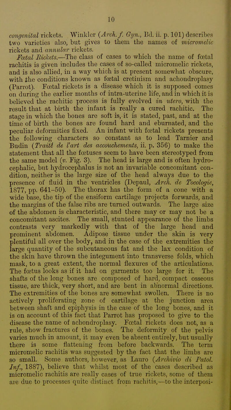 congenital rickets. Winkler {Arch.f. Gyn., Bd. ii. p. 101) describes two varieties also, but gives to them the names of micromelic rickets and annular rickets. Fcetal Rickets.—The class of cases to which the name of foetal rachitis is given includes the cases of so-called micromelic rickets, and is also allied, in a way which is at present soinewliat obscure, with the conditions known as foetal cretinism and achondroplasy (Parrot). Foetal rickets is a disease which it is supposed comes on during the earlier months of intra-uterine life, and in which it is believed the rachitic process is fully evolved in utero, with the result that at birth the infant is really a cured rachitic. The stage in which the bones are soft is, it is stated, past, and at the time of birth the bones are found hard and eburnated, and the peculiar deformities fixed. An infant with foetal rickets presents the following characters so constant as to lead Tarnier and Budin (Traits de I'art des accoiichements, ii. p. 356) to make the statement that all the foetuses seem to have been stereotyped from the same model (v. Fig. 3). The head is large and is often hydro- cephalic, but hydrocephalus is not an invariable concomitant con- dition, neither is the large size of the head always due to the presence of fluid in the ventricles (Depaul, Arch, de Tocologic, 1877, pp. 641-50). The thorax has the form of a cone with a wide base, the tip of the ensiform cartilage projects forwards, and the margins of the false ribs are turned outwards. The large size of the abdomen is characteristic, and there may or may not be a concomitant ascites. The small, stunted appearance of the limbs contrasts very markedly with that of the large head and prominent abdomen. Adipose tissue under the skin is very plentiful all over the body, and in the case of the extremities the large quantity of the subcutaneous fat and the lax condition of the skin have thrown the integument into transverse folds, which mask, to a great extent, the normal flexures of the articulations. The foetus looks as if it had on garments too large for it. The shafts of the long bones are composed of hard, compact osseous tissue, are thick, very short, and are bent in abnormal directions. The extremities of the bones are somewhat swollen. There is no actively proliferating zone of cartilage at the junction area between shaft and epiphysis in the case of the long bones, and it is on account of this fact that Parrot has proposed to give to the disease the name of achondroplasy. Fcetal rickets does not, as a rule, show fractures of the bones. The deformity of the pelvis varies much in amount, it may even be absent entirely, but usually there is some flattening from before backwards. The term micromelic rachitis was suggested by the fact that the limbs are so small. Some authors, however, as Lauro (ArcMvio di Paiol. Inf., 1887), believe that whilst most of the cases described as micromelic rachitis are really cases of true rickets, some of them are due to processes quite distinct from rachitis,—to the interposi-