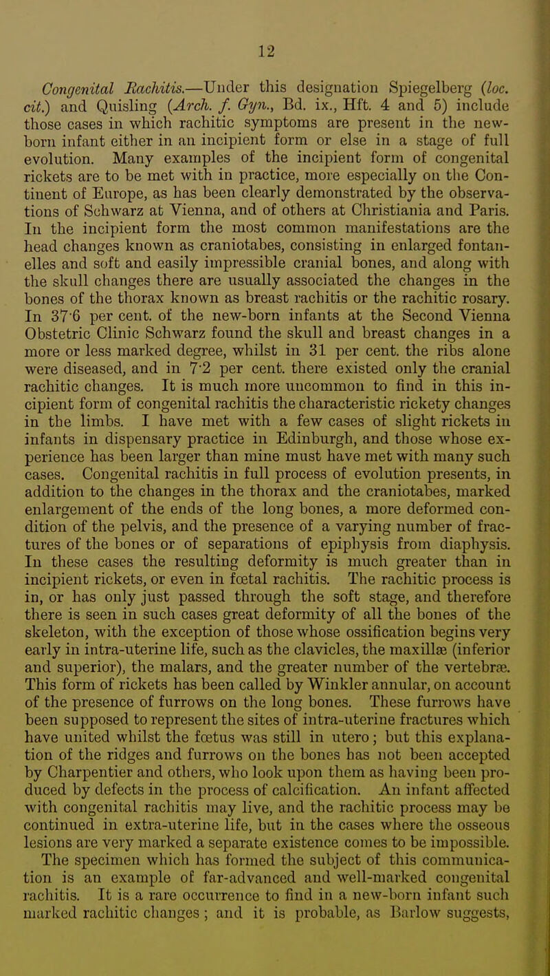 Congenital Rachitis.—Under this designation Spiegelberg {loc. cit.) and Quisling {Arch. f. Gyn., Bd. ix., Hft. 4 and 5) include those cases in which rachitic symptoms are present in the new- born infant either in an incipient form or else in a stage of full evolution. Many examples of the incipient form of congenital rickets are to be met with in practice, more especially on tlie Con- tinent of Europe, as has been clearly demonstrated by the observa- tions of Sohwarz at Vienna, and of others at Christiania and Paris. In the incipient form the most common manifestations are the head changes known as craniotabes, consisting in enlarged fontan- elles and soft and easily impressible cranial bones, and along with the skull changes there are usually associated the changes in the bones of the thorax known as breast rachitis or the rachitic rosary. In 37'6 per cent, of the new-born infants at the Second Vienna Obstetric Clinic Schwarz found the skull and breast changes in a more or less marked degree, whilst in 31 per cent, the ribs alone were diseased, and in 7'2 per cent, there existed only the cranial rachitic changes. It is much more uncommon to find in this in- cipient form of congenital rachitis the characteristic rickety changes in the limbs. I have met with a few cases of slight rickets in infants in dispensary practice in Edinburgh, and those whose ex- perience has been larger than mine must have met with many such cases. Congenital rachitis in full process of evolution presents, in, addition to the changes in the thorax and the craniotabes, marked enlargement of the ends of the long bones, a more deformed con- dition of the pelvis, and the presence of a varying number of frac- tures of the bones or of separations of epiphysis from diaphysis. In these cases the resulting deformity is much greater than in incipient rickets, or even in foetal rachitis. Tlie rachitic process is in, or has only just passed through the soft stage, and therefore there is seen in such cases great deformity of all the bones of the skeleton, with the exception of those whose ossification begins very early in intra-uterine life, such as the clavicles, the maxillse (inferior and superior), the malars, and the greater number of the vertebrre. This form of rickets has been called by Winkler annular, on account of the presence of furrows on the long bones. These furrows have been supposed to represent the sites of intra-uterine fractures which have united whilst the foetus was still in utero; but this explana- tion of the ridges and furrows on the bones has not been accepted by Charpentier and others, who look upon them as having been pro- duced by defects in the process of calcification. An infant affected with congenital rachitis may live, and the rachitic process may be continued in extra-uterine life, but in the cases where the osseous lesions are very marked a separate existence comes to be impossible. The specimen wliich has formed the subject of this communica- tion is an example of far-advanced and well-marked congenital rachitis. It is a rare occurrence to find in a new-born infant such nuirkcd rachitic changes ; and it is probable, as Barlow suggests,