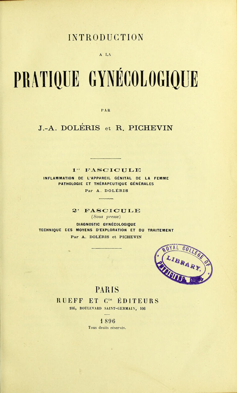 A LA PRATIQUE GYNÉCOLOGIQUE PAR J.-A. DOLÉRIS et R. PICHEVIN 1 Fi^SOIOULE INFLAMMATION DE L'APPAREIL GÉNITAL DE LA FEMME PATHOLOGIE ET THÉRAPEUTIQUE GÉNÉRALES Par A. DOLÉRIS 3' FASOIOULE {Sous presse) DIAGNOSTIC GYNÉCOLOGIQUE TECHNIQUE CES MOYENS D'EXPLORATION ET DU TRAITEMENT Par A. DOLÉRIS et PICHEVIN PARIS RUE F F ET C'^ ÉDITEURS 106, BOULEVARD SAINT-GERMAIN, 106 1 896 Tous droits réservés.