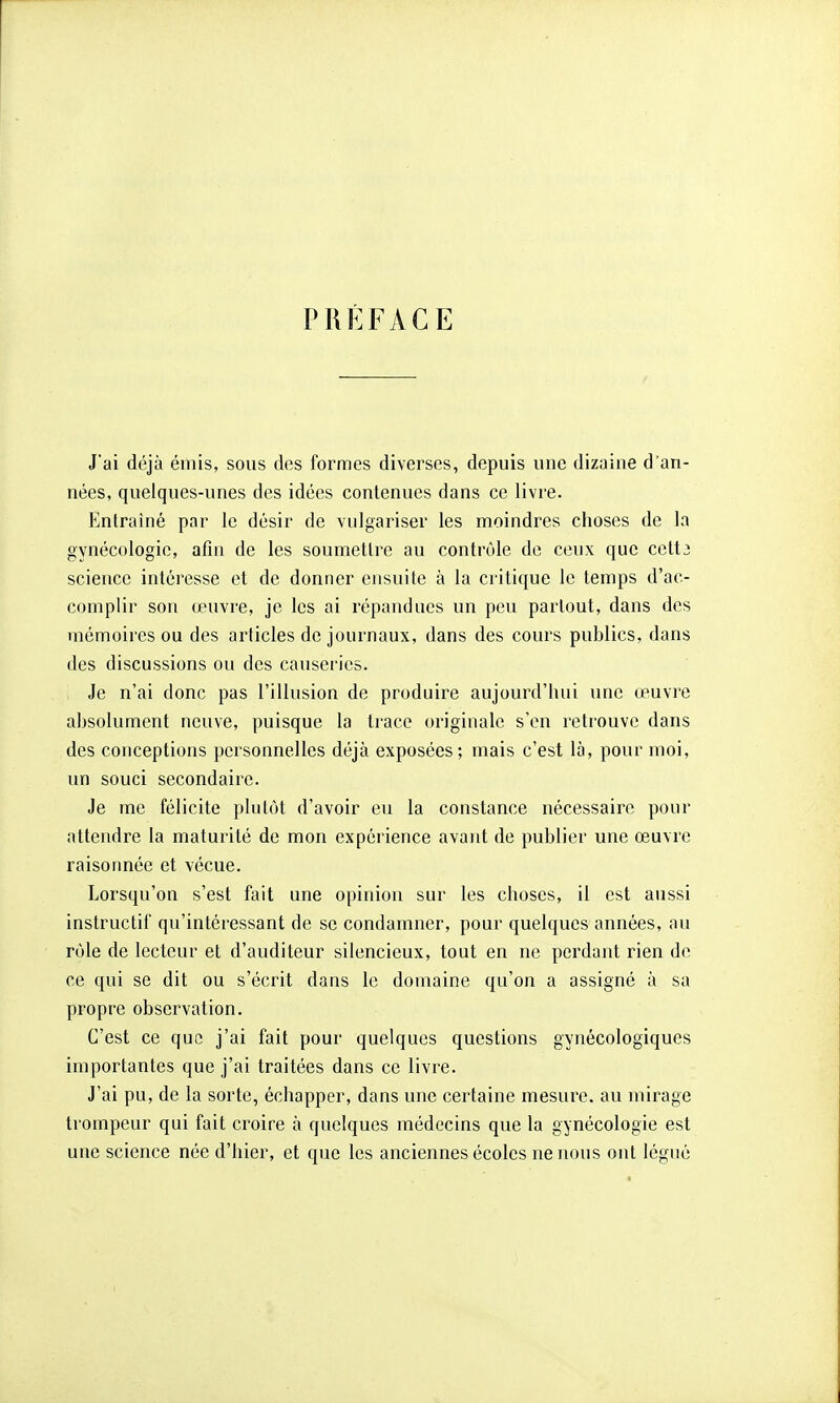 PRÉFACE J'ai déjà émis, sous des formes diverses, depuis une dizaine d'an- nées, quelques-unes des idées contenues dans ce livre. Entraîné par le désir de vulgariser les moindres choses de la gynécologie, afin de les soumettre au contrôle de ceux que cett^ science intéresse et de donner ensuite à la critique le temps d'ac- complir son œuvre, je les ai répandues un peu partout, dans des mémoires ou des articles de journaux, dans des cours publics, dans des discussions ou des causeries. Je n'ai donc pas l'illusion de produire aujourd'hui une œuvre absolument neuve, puisque la trace originale s'en retrouve dans des conceptions personnelles déjà exposées; mais c'est là, pour moi, un souci secondaire. Je me félicite plutôt d'avoir eu la constance nécessaire pour attendre la maturité de mon expérience avant de publier une œuvre raisonnée et vécue. Lorsqu'on s'est fait une opinion sur les choses, il est aussi instructif qu'intéressant de se condamner, pour quelques années, au rôle de lecteur et d'auditeur silencieux, tout en ne perdant rien de ce qui se dit ou s'écrit dans le domaine qu'on a assigné à sa propre observation. C'est ce que j'ai fait pour quelques questions gynécologiques importantes que j'ai traitées dans ce livre. J'ai pu, de la sorte, échapper, dans une certaine mesure, au mirage trompeur qui fait croire à quelques médecins que la gynécologie est une science née d'hier, et que les anciennes écoles ne nous ont légué