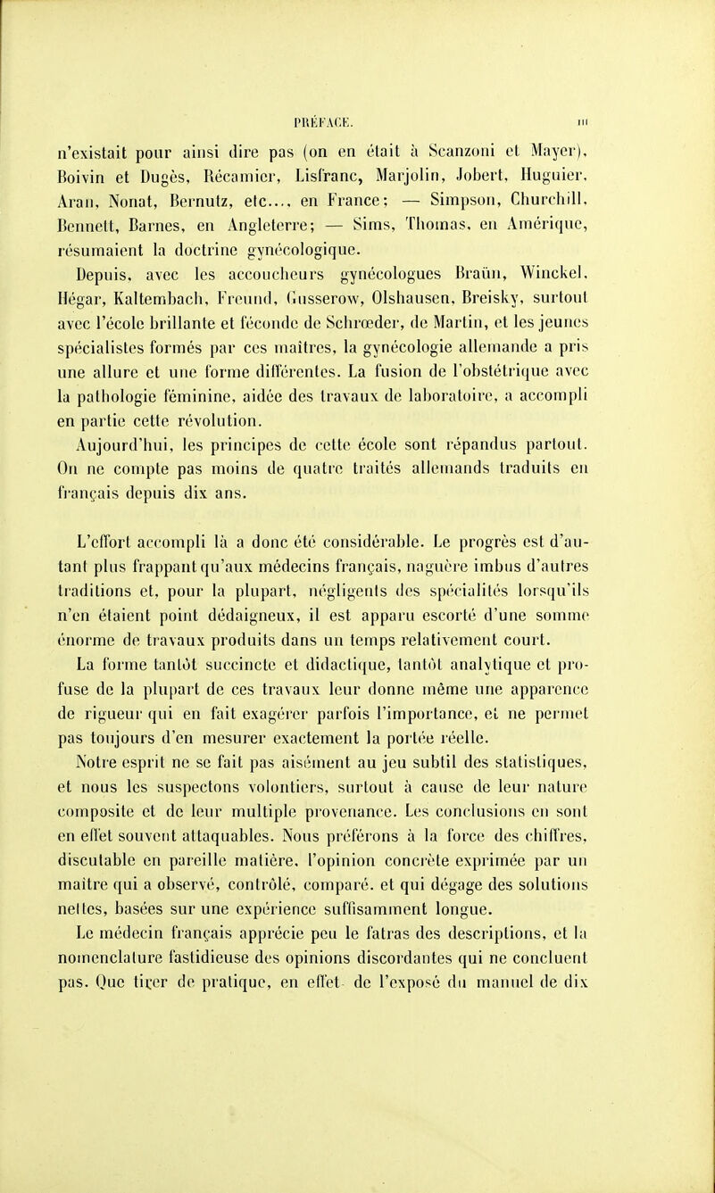 PllKl'AC.K,. Ht n'existait pour ainsi dire pas (on en était à Scanzoni et Mayer), Boivin et Dugès, Récamicr, LisCranc, Marjolin, Jobert, Huguier, Aran, Nonat, Bernutz, etc.... en France; — Simpson, Churchill. Bennett, Barnes, en Angleterre; — Sims, Thomas, en Amérique, résumaient la doctrine gynécologique. Depuis, avec les accoucheurs gynécologues Braïui, Winckel. Hégar, Kaltembach, Freund, Gusserow, Olshausen, Breisky, surtout avec l'école brillante et féconde de Schrœder, de Martin, et les jeunes spécialistes formés par ces maîtres, la gynécologie allemande a pris une allure et une forme différentes. La fusion de l'obstétrique avec la pathologie féminine, aidée des travaux de laboratoire, a accompli en partie cette révolution. Aujourd'hui, les principes de cette école sont répandus partout. On ne compte pas moins de quatre traités allemands traduits en français depuis dix ans. L'effort accompli là a donc été considérable. Le progrès est d'au- tant plus frappant qu'aux médecins français, naguère imbus d'autres traditions et, pour la plupart, négligents des spécialités lorsqu'ils n'en étaient point dédaigneux, il est apparu escorté d'une somme énorme de travaux produits dans un temps relativement court. La forme tantôt succincte et didactique, tantôt analvtique et pro- fuse de la plupart de ces travaux leur donne même une apparence de rigueur qui en fait exagérer parfois l'importance, el ne permet pas toujours d'en mesurer exactement la portée réelle. Notre esprit ne se fait pas aisément au jeu subtil des statistiques, et nous les suspectons volontiers, surtout à cause de leur nature composite et de leur multiple pi'ovcnance. Les conclusions en sont en effet souvent attaquables. Nous préférons à la force des chiffres, discutable en pareille matière, l'opinion conci'ète exprimée par un maître qui a observé, contrôlé, comparé, et qui dégage des solutions nettes, basées sur une expérience suffisamment longue. Le médecin français apprécie peu le fatras des descriptions, et la nomenclature fastidieuse dos opinions discordantes qui ne concluent pas. Que tii^er de pratique, en effet de l'exposé du manuel de dix