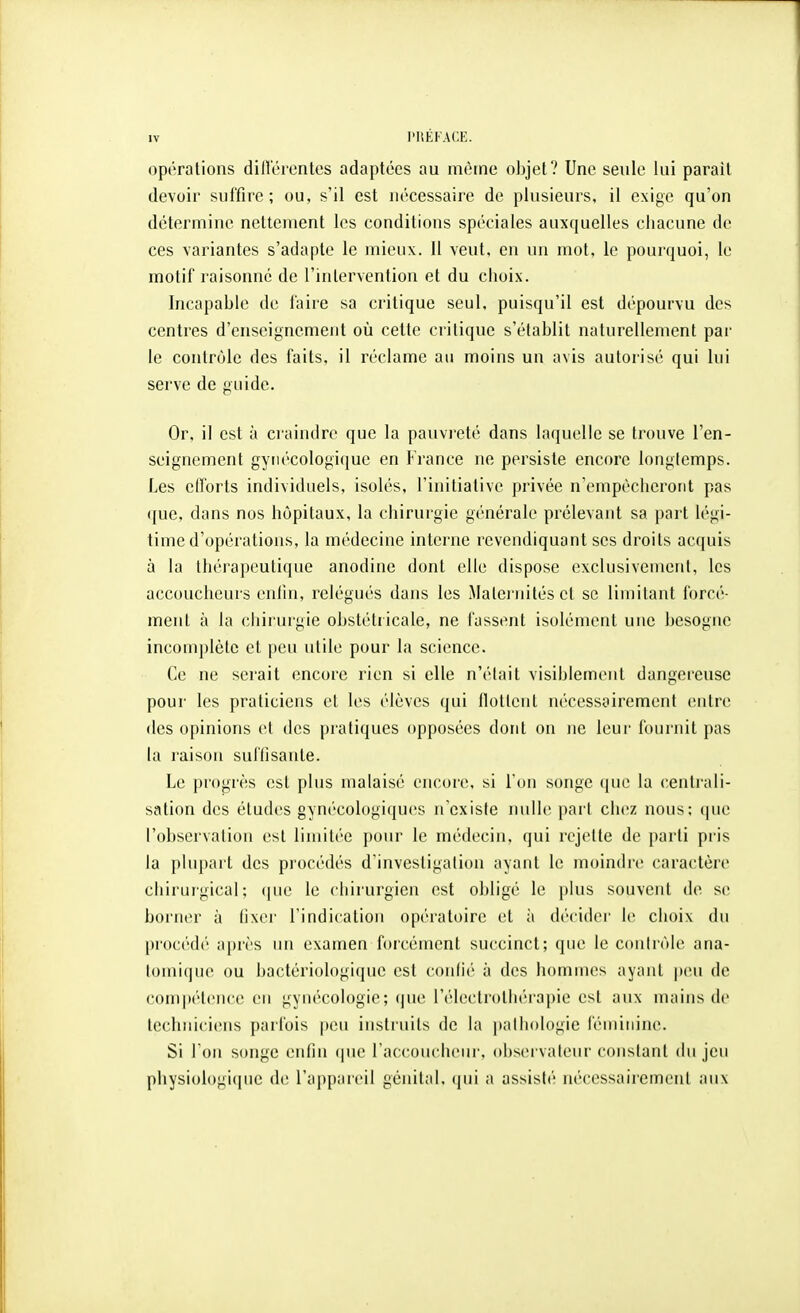 opérations dilVérentes adaptées au même objet? Une seule lui parait devoir suffire; ou, s'il est nécessaire de plusieurs, il exige qu'on détermine nettement les conditions spéciales auxquelles chacune de ces variantes s'adapte le mieux. 11 veut, en un mot, le pourquoi, le motif raisonne de l'inlerventiou et du choix. Incapable de faire sa critique seul, puisqu'il est dépourvu des centres d'enseignement où cette critique s'établit naturellement par le contrôle des faits, il réclame au moins un avis autorisé qui lui serve de guide. Or, il est à craindre que la pauvreté dans laquelle se trouve l'en- seignement gynécologique en France ne persiste encore longlemps. Les elforts individuels, isolés, l'initiative privée n'empêcheront pas que, dans nos hôpitaux, la chirurgie générale prélevant sa part légi- time d'opérations, la médecine interne revendiquant ses droits acquis à la thérapeutique anodine dont elle dispose exclusivement, les accoucheurs enfm, relégués dans les Malei'uités et se limitant forcé- ment à la chirurgie obstétricale, ne fussent isolément une besogne incomplète et peu utile pour la science. Ce ne serait encore rien si elle n'était visiblement dangereuse pour les praticiens et les élèves qui flotleut nécessairement entre des opinions et des pratiques opposées dont on ne leur fournit pas la raison suffisante. Le progrès est plus malaisé encore, si l'on songe ([ue la centrali- sation des études gynécologiques n'existe nulle pari chez nous; (jue l'observation est limitée pour le médecin, qui rejette de parti pris la plupart des procédés d'investigation ayant le moindre caractère chirurgical; (jue le chirurgien est obligé le plus souvent de se borner à tixer l'indication opératoire et à décidei- le choix du procédé après un examen forcément succinct; que le contrôle ana- toinique ou bactériologique est confié à des hommes ayant peu de com|»étence en gynécologie; que l'éleclrothérapie est aux inaius de techniciens parfois peu instruits de la pathologie féminine. Si l'on songe enfin (|ue raccoucheur. observaleur constant du jeu physiologi(iue de l'appareil génital, qui a assist('î nécessairement aux