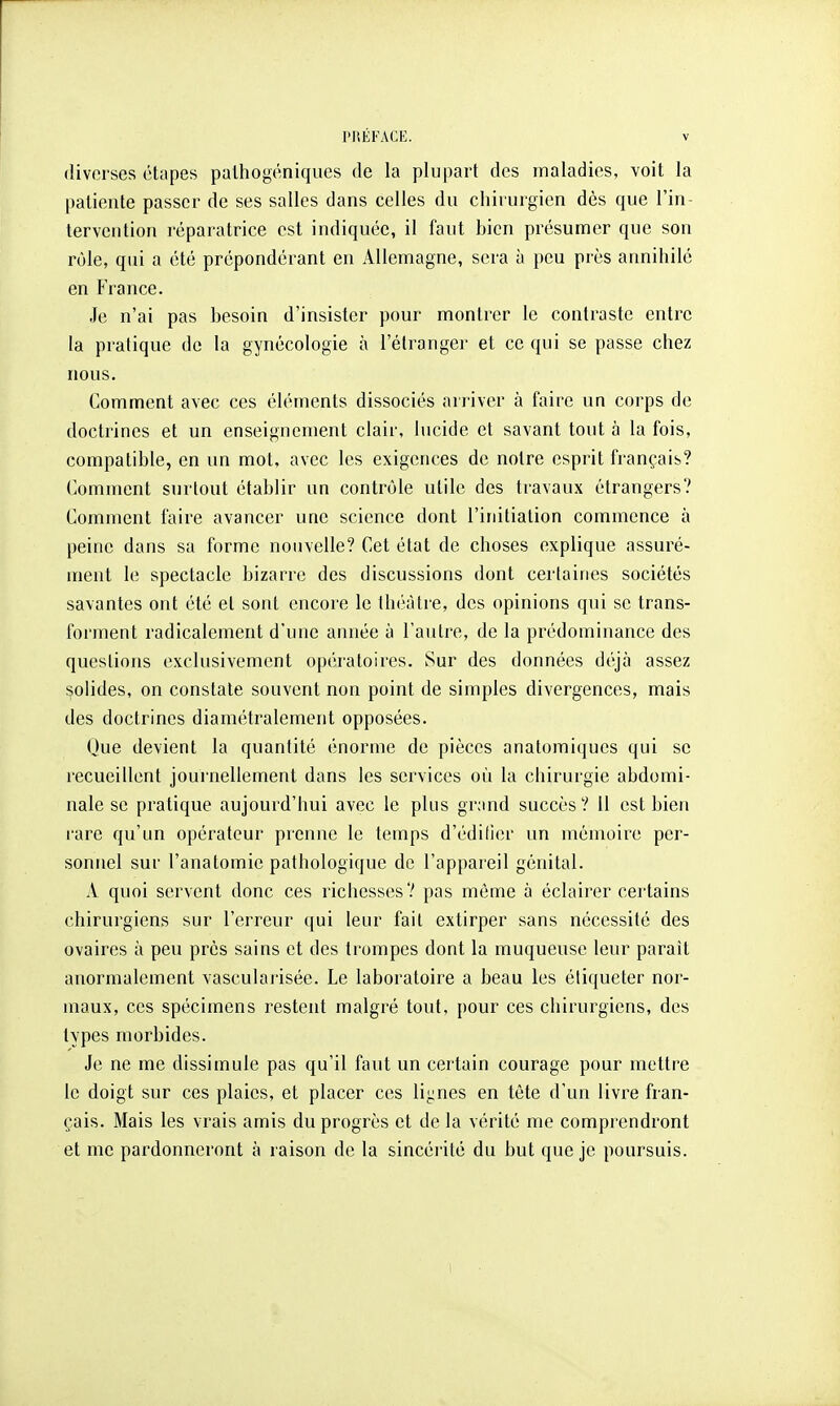 diverses étapes palhogéniques de la plupart des maladies, voit la patiente passer de ses salles dans celles du chirurgien dès que l'in- tervention réparatrice est indiquée, il faut bien présumer que son rôle, qui a été prépondérant en Allemagne, sera à peu près annihilé en France. Je n'ai pas besoin d'insister pour montrer le contraste entre la pratique de la gynécologie à l'étranger et ce qui se passe chez nous. Comment avec ces éléments dissociés arriver à faire un corps de doctrines et un enseignement clair, lucide et savant tout à la fois, compatible, en un mot, avec les exigences de notre esprit français? Comment surtout établir un contrôle utile des travaux étrangers? Comment faire avancer une science dont l'initiation commence à peine dans sa forme nouvelle? Cet état de choses explique assuré- ment le spectacle bizarre des discussions dont certaines sociétés savantes ont été et sont encore le théâtre, des opinions qui se trans- forment radicalement d'une année à l'autre, de la prédominance des questions exclusivement opératoires. Sur des données déjà assez solides, on constate souvent non point de simples divergences, mais des doctrines diamétralement opposées. Que devient la quantité énorme de pièces anatomiques qui se recueillent journellement dans les services où la chirurgie abdomi- nale se pratique aujourd'hui avec le plus grand succès? 11 est bien rare qu'un opérateur prenne le temps d'édider un mémoire per- sonnel sur l'anatomie pathologique de l'appareil génital. A quoi servent donc ces richesses? pas même a éclairer cei'tains chirurgiens sur l'erreur qui leur fait extirper sans nécessité des ovaires à peu près sains et des trompes dont la muqueuse leur paraît anormalement vasculaj'isée. Le laboratoire a beau les étiqueter nor- maux, ces spécimens restent malgré tout, pour ces chirurgiens, des types morbides. Je ne me dissimule pas qu'il faut un certain courage pour mettre le doigt sur ces plaies, et placer ces lignes en tête d'un livre fran- çais. Mais les vrais amis du progrès et de la vérité me comprendront et me pardonneront à raison de la sincéi ilé du but que je poursuis.