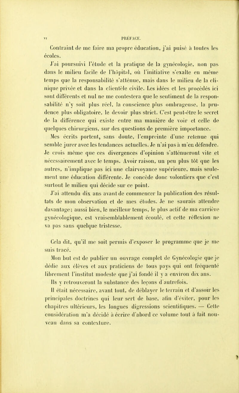 Contraint do me faite ma propre éducation, j'ai puisé à toutes les écoles. J'ai poursuivi l'étude et la pratique de la gynécologie, non pas dans le milieu facile de l'hôpital, où l'initiative s'exalte en même temps que la responsabilité s'atténue, mais dans le milieu de la cli- nique privée et dans la clientèle civile. Les idées et les procédés ici sont difiérenls et nul ne me contestera que le sentiment de la respon- sabilité n'y soit plus réel, la conscience plus ombrageuse, la pru- dence plus obligatoire, le devoir plus strict, (^osl peut-être le secret de la diirérence qui existe entre ma manière de voir et celle de quelques chirurgiens, sur des questions de première importance. Mes écrits portent, sans doute, l'empreinte d'une retenue qui semble jurer avec les tendances actuelles. Je n'ai pas à m'en défendre. Je crois môme que ces divergences d'opinion s'atténueront vile et nécessaii'ement avec le temps. Avoir raison, un peu plus tôt que les autres, n'implique pas ici une clairvoyance supérieure, mais seule- ment une éducation diflerente. Je concède donc volontiers que c'est surtout le milieu qui décide sur ce point. J'ai attendu dix ans avaiitde commencer la publication des résul- tats de mon observation et de mes études. Je ne saurais attendre davantage; aussi bien, le meilleur temps, le plus actif de ma carrière gynécologique, est vraisemblablement écoulé, et cette réllexion ne va pas sans quelque tristesse. Cela dit, qu'il me soit permis d'exposer le programme que je me suis tracé. Mon but est de publier un ouvrage complet de Gynécologie que je dédie aux élèv(;s et aux praticiens de tous pays (jui ont fréquenté librement l'institut modeste que j'ai fondé il y a environ dix ans. Ils y retrouveront la substance des leçons d'autrefois. Il était nécessaire, avant tout, de déblayer le teri'aiii et d'assoir les principales (lochincs qui leur sert de base, afin d'éviter, pour les chajiitres ultérieurs, les longues digressions scientiliques. — Cette considération m'a décidé à écrire d'abord ce volumt^ loni ;i tait non- veau dans sa cuntexture.
