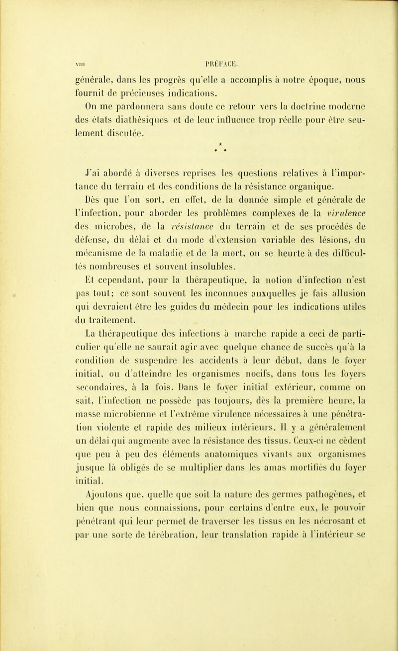 généralo, dans les progrès qu'elle a accomplis à notre époque, nous fournit de précieuses indications. On me pardonnera sans doute ce i-etour vers la docirine moderne des états dialhésiques et de leur iniluence trop réelle pour être seu- lement discutée. J'ai abordé à diverses reprises les questions relatives à l'impor- tance du terrain et des conditions de la résistance organique. Dès que l'on sort, en efl'et, de la donnée simple et générale de l'infection, pour aborder les problèmes complexes de la virulence des microbes, de la résistance du terrain et de ses procédés de défense, du délai et du mode d'extension variable des lésions, du mécanisme de la maladie et de la mort, on se beurte à des difficul- tés nombreuses et souvent insolubles. Et cependant, pour la tbcrapeutiqne, la notion d infection n'est pas tout; ce sont souvent les inconnues auxquelles je fais allusion qui devraient être les guides du médecin pour les indications utiles du traitement. La tliérapeuliqne des infections à marcbe rapide a ceci de parti- culier qu elle ne saurait agir avec quelque cbance de succès ([u'à la condition de suspendre les accidents à leur début, dans le foyei' initial, on d'atleindre les organismes nocifs, dans tous les foyers secondaires, à la fois. Dans le foyer initial extérieur, comme on sait, l'infeclion ne possède pas toujours, dès la première lienre, la masse miciobienne et rcxlrènie virulence nécessaires à une pénétra- tion violente et rapide des milieux inlérieuis. Il y a généralement un délai (|ui augmente avec la résistance des tissus, (leux-ei ne cèdent que peu à \)C\\ des élémenls aiialoniiques vivants aux organismes jusque là obligés de se multiplier dans les amas mortiliés du foyer initial. Ajoutons que, quelle (jue soil la nalure des germes palbogènes, et bien que nous connaissions, poni' certains d entre eux, le pouvoir pénétiant qui leur pei inet de traverser les lissus en les nécrosant et par une sorte de lérébralion, leur translation rapide à l'intérieur se