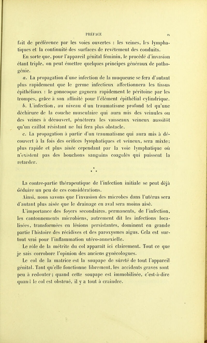 fyil de préférence par les voies ouvertes : les veines, les lympha- tiques et la continuité des surfaces de revêtement des conduits. En sorte que, pour l'appareil génital féminin, le procédé d'invasion étant triple, on peut émettre quelques principes généraux de patho- génie. a. La propagation d'une infection de la muqueuse se fera d'autant plus rapidement que le germe infectieux affectionnera les tissus épithéliaux : le gonocoque gagnera rapidement le péritoine par les trompes, grâce à son aftinité pour l'élément épitliélial cylindrique. b. L'infection, au niveau d un traumatisme profond tel qu'une déchirure de la couche musculaire qui aura mis des veinules ou des veines à découvert, pénétrera les vaisseaux veineux aussitôt qu'un caillot résistant ne lui fera plus obstacle. c. La propagation à partir d'un Iraumatisme qui aura mis à dé- couvert à la fois des oritices lymphatiques et veineux, sera mixte; plus rapide et plus aisée cependant par la voie lymphatique où n'existent pas des bouchons sanguins coagulés qui puissent la retarder. ; * La contre-partie thérapeutique de l'infection initiale se peut déjà déduire un peu de ces considéralions. Ainsi, nous savons que l'invasion des microbes dans l'utérus sera d'autant plus aisée que le drainage en aval sera moins aisé. L'importance des foyers secondaires, permanents, de l'infection, les cantonnements microbiens, autrement dit les infections loca- lisées, transformées en lésions persistantes, dominent en grande partie l'histoire des récidives et des paroxysmes aigus. Cela est sur- tout vrai pour l'inflammation utéro-annexielle. Le rôle de la métrite du col apparaît ici clairement. Tout ce que je sais corrobore l'opinion des anciens gynécologues. Le col de la matrice est la soupape de sûreté de tout l'appareil génital. Tant qu'elle fonctionne librement, les accidents graves sont peu à redouter; quand cette soupape est immobilisée, c'est-à-dire quand le col est obstrué, il y a tout à craindre.