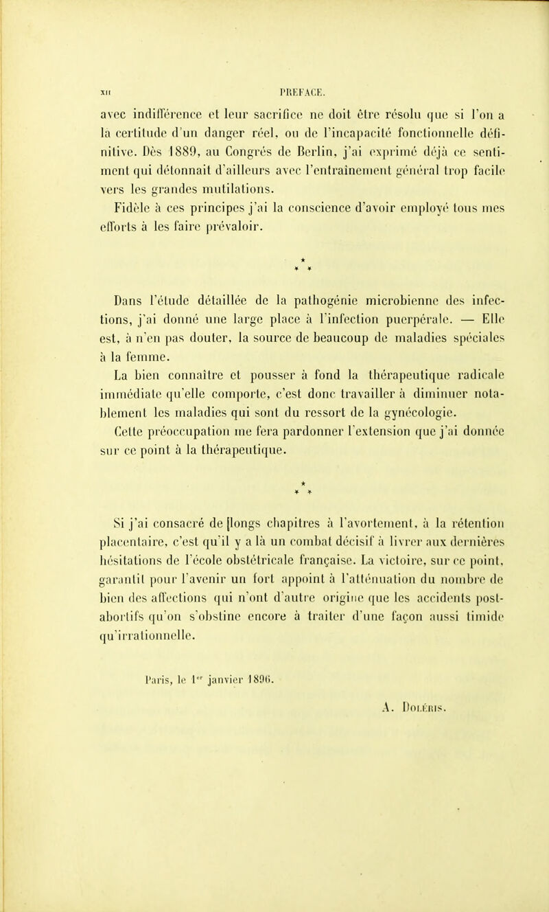 xit rilKl'ACK. avec indilToroncc et leur sacrifice ne doit être résolu (|ue si l'on a la certitude d'un danger réel, ou de l'incapacité fonctionnelle défi- nitive. Dès 1889, au Congrès de Berlin, j'ai exjjrimé déjà ce senti- ment qui détonnait d'ailleurs avec l'entraînement général trop facile vers les grandes mutilations. Fidèle à ces principes j'ai la conscience d'avoir employé tous mes efforts à les faire prévaloir. * Dans l'étude détaillée de la pathogénie microbienne des infec- tions, j'ai donné une large place à l'infection puerpérale. — Elle est, à n'en pas douter, la source de beaucoup de maladies spéciales à la femme. La bien connaître et pousser à fond la thérapeutique radicale immédiate qu'elle com|)orte, c'est donc travailler à diminuer nota- blement les maladies qui sont du ressort de la gynécologie. Cette préoccupation me fera pardonner l'extension que j'ai donnée sur ce point à la thérapeutique. * Si j'ai consacré de [longs chapitres à l'avortement, à la rétention placentaire, c'est qu'il y a là un combat décisif à livrer aux dernièi*cs hésitations de l'école obstétricale française. La victoire, sur ce point, garantit pour l'avenir un tort appoint à l'altiMUialion du nombre de bien des affections qui n'ont d'autre origine ([ue les accidents post- abortifs qu'on s'obstine encore à traiter d'une façon aussi timide qu'irrationnelle. l'aris, le l jaiivior I80(i. A. Pni.Kiîis.