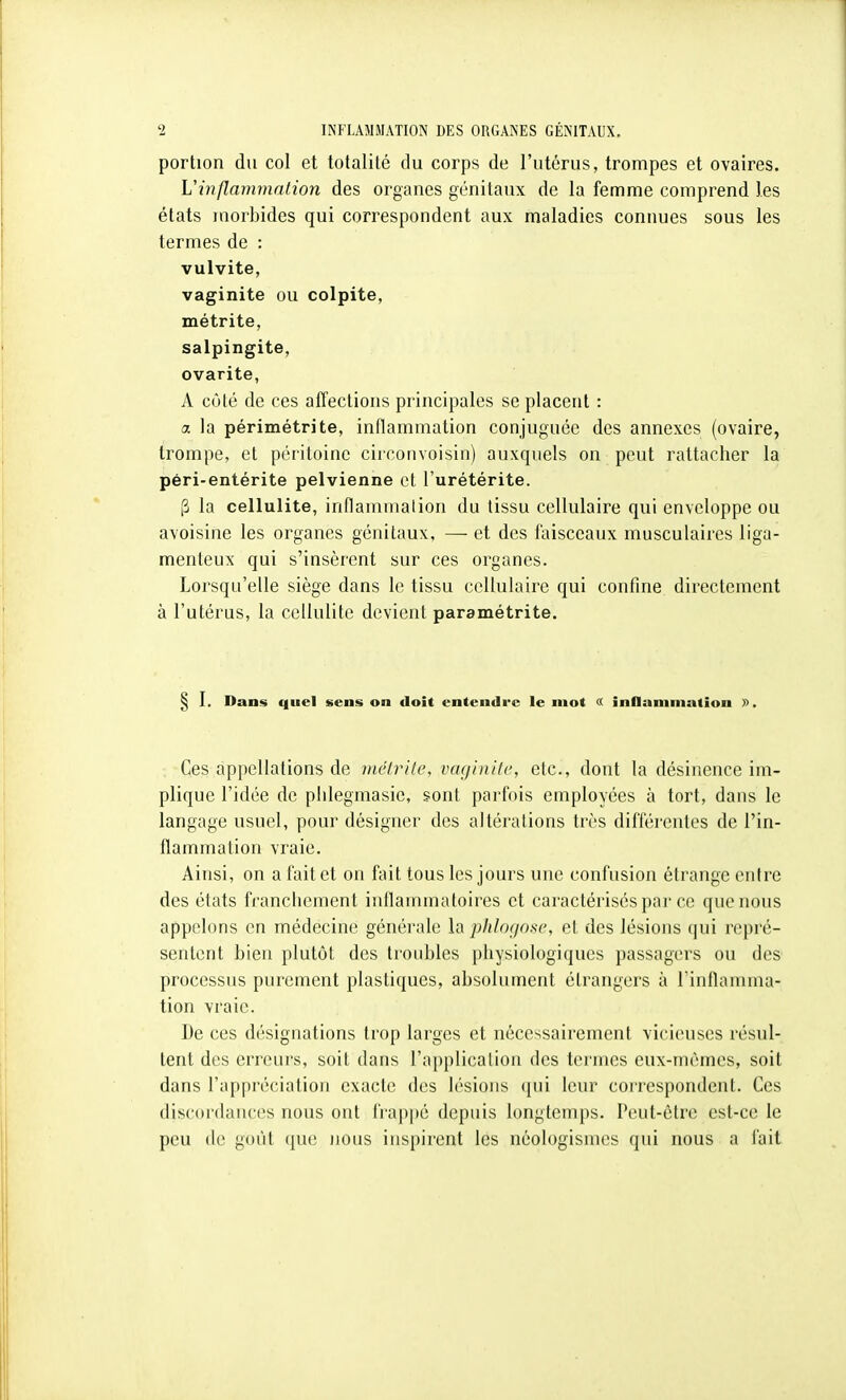 portion du col et totalité du corps de l'utérus, trompes et ovaires. Vinflammation des organes génitaux de la femme comprend les états morbides qui correspondent aux maladies connues sous les termes de : vulvite, vaginite ou colpite, métrite, salpingite, ovarite, A côté de ces affections principales se placent : a. la périmétrite, inflammation conjuguée des annexes (ovaire, trompe, et péritoine circonvoisin) auxquels on peut rattacher la péri-entérite pelvienne et l'urétérite. P la cellulite, inflammation du tissu cellulaire qui enveloppe ou avoisine les organes génitaux, — et des faisceaux musculaires liga- menteux qui s'insèrent sur ces organes. Lorsqu'elle siège dans le tissu cellulaire qui confine directement à l'utérus, la cellulite devient paramétrite. § I. Dans quel sens on doit entendre le mot « influniniation ». Ces appellations de incivile, iHu/inilc, etc., dont la désinence im- plique l'idée de plilegmasie, sont parfois employées à tort, dans le langage usuel, pour désigner des altérations très différentes de l'in- flammation vraie. Ainsi, on a fait et on fait tous les jours une confusion étrange entre des états fi'ancliement inflaunnaloii'cs et caractérisés par ce que nous appelons en médecine générale la plthx/osc, et des lésions qui repré- sentent bien plutôt des troubles physiologiques passagers ou des' processus purement plastiques, absolument étrangers à l'inflamma- tion vraie. De ces désignations trop larges et nécessairement vicieuses résul- tent des erreurs, soit dans l'application des termes eux-mêmes, soit dans l'appréciation exacte des lésions (jui leur correspondent. Ces discordances nous ont l'rappé depuis longtemps. Peut-être est-ce le peu de goût (iU(! nous inspirent les néologismes qui nous a fait