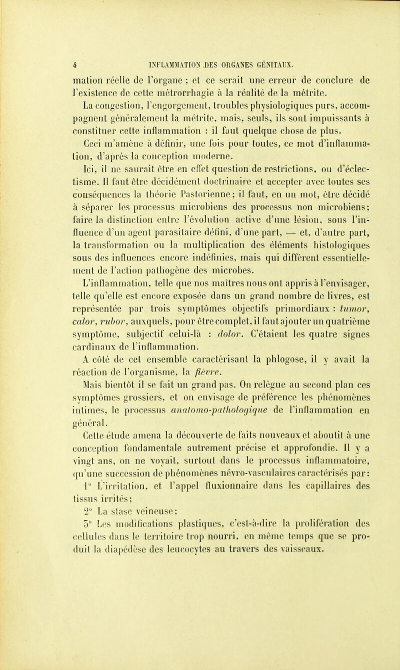 mation réelle de l'organe ; et ce serait une erreur de conclure de l'existence de cette métrori'iiagie à la réalité de la métrilc. La congestion, rcngorgernent, troubles pliysiologiques purs, accom- pagnent généi'alement la métrite, mais, seuls, ils sont impuissants à constituer cette inflammation : il faut quelque chose de plus. Ceci m'amène à définir, une fois pour toutes, ce mot d'inflamma- tion, d'après la conception moderne. Ici, il ne saurait être en eiïet question de restrictions, ou d'éclec- tisme. 11 faut être décidément doctrinaire et accepter avec foutes ses conséquences la théorie Pasfurienne; il faut, en un mot, être décidé à séparer les processus microbiens des processus non microbiens; faire la distinction entre l'évolution active d'une lésion, sous l'in- fluence d'un agent parasitaire défini, d'une part, — et, d'autre part, la transformation ou la multiplication des éléments histologiques sous des influences encore indéfinies, mais qui diffèrent essentielle- ment de l'action pathogène des microbes. L'inflammation, telle que nos maîtres nous ont appris à l'envisager, telle qu'elle est encore exposée dans un grand nombre de livres, est représentée par trois symptômes objectifs primordiaux : tuitior, calor, ruhor, auxquels, pour être complet, il fautajouter un quatrième symptôme, subjectif celui-là : dolor. C'étaient les quatre signes cardinaux de l'inflammation. A côté de cet ensemble caractérisant la phlogose, il y avait la réaction de l'organisme, la fièvre. Mais bientôt il se fait un grand pas. On relègue au second plan ces symptômes grossiers, et on envisage de préférence les phénomènes intimes, le processus analoino-pnlltologiqiie de l'inflammation en général. Celte étude amena la découverte de faits nouveaux et aboutit à une conception fondamentale autrement précise et approfondie. Il y a \ingt ans, on ne voyait, surtout dans le processus inllannuafoire, qu'une succession de phénomènes névro-vasculaires caractérisés par: r L'irritation, et l'appel fluxionnaire dans les capillaires des tissus irrités; 2 La stase veineuse; 5 Les modifications plastiques, c'est-à-dire la prolifération des cellules dans le territoire trop nourri, en même temps que se pro- duit la diapédèse des leucocytes au travers des vaisseaux.