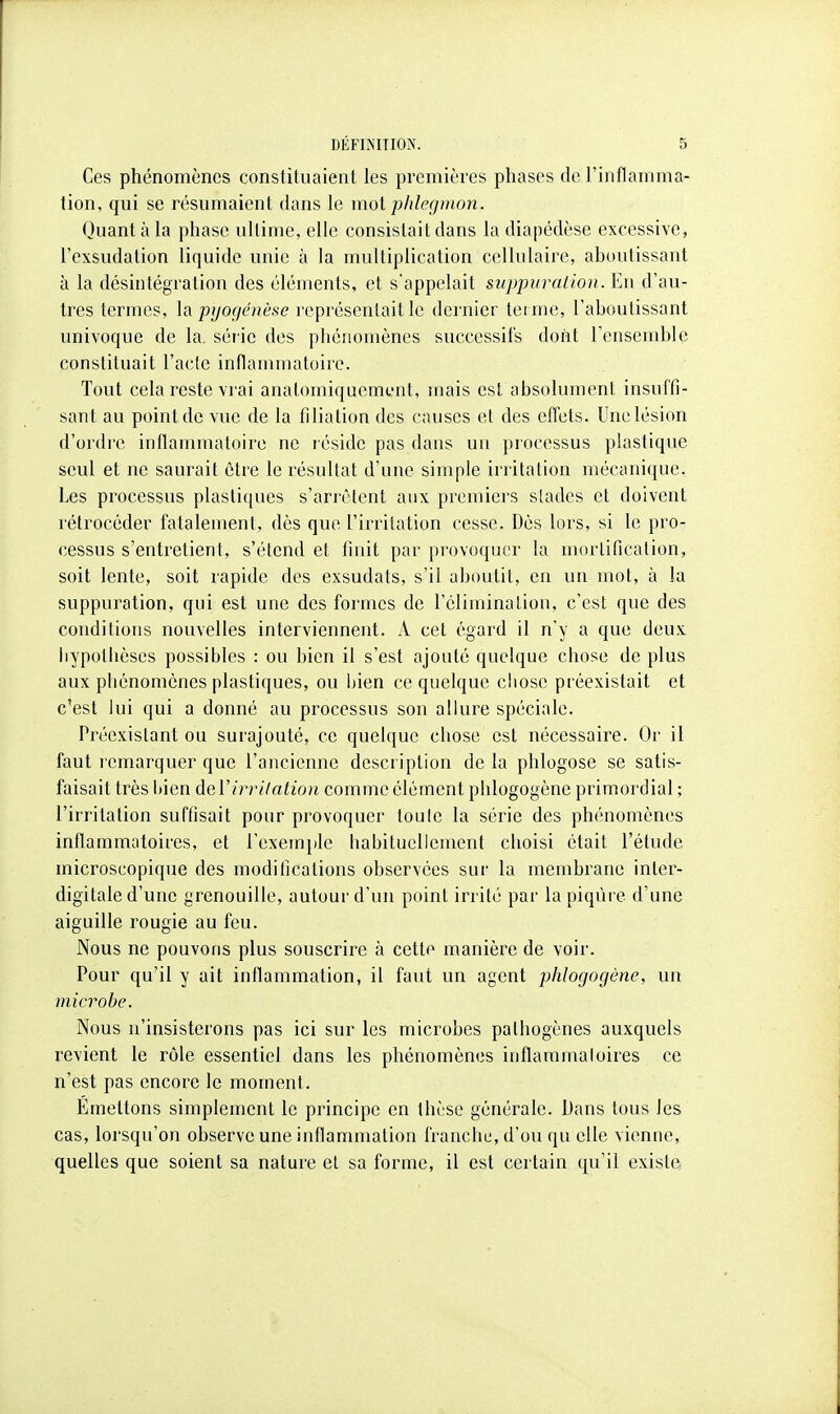 Ces phénomènes constituaient les premières phases de l'inflamma- tion, qui se résumaient dans le mot phlegmon. Quanta la phase ultime, elle consistait dans la diapédèse excessive, l'exsudation liquide unie à la multiplication ccllulaii'e, aboutissant à la désintégration des éléments, et s'appelait suppvralion.]lu d'au- tres termes, pyogcnèse l'opréscntail le dernier tei mc, l'aboutissant univoque de la. série des phénomènes successifs dont l'ensemble constituait l'acte inflammatoire. Tout cela reste vrai analomiquement, mais est absolument insuffi- sant au point de vue de la filiation des causes et des effets. Une lésion d'ordre inflammatoire ne réside pas dans un processus plastique seul et ne saurait être le résultat d'une simple irritation mécanique. Les processus plastiques s'arrêtent aux premiers stades et doivent rétrocéder fatalement, dès que l'irritation cesse. Dès lors, si le pro- cessus s'entretient, s'étend et finit par provoquer la mortification, soit lente, soit rapide des exsudats, s'il aboutit, en un mot, à la suppuration, qui est une des formes de l'élimination, c'est que des conditions nouvelles interviennent. A cet égard il n'y a que deux liypotlièses possibles : ou bien il s'est ajouté quelque chose de plus aux phénomènes plastiques, ou Inen ce quelque chose préexistait et c'est lui qui a donné au processus son allure spéciale. Préexistant ou surajouté, ce quelque chose est nécessaire. Or il faut remarquer que l'ancienne description de la phlogose se satis- faisait très Ijien dcV irrilation comme élément phlogogène primordial ; l'irritation suffisait pour provoquer toute la série des phénomènes inflammatoires, et l'exemjde habituellement choisi était l'étude microscopique des modifications observées sur la membrane inler- digitaie d'une grenouille, autour d'un point irrité par la piqûre d'une aiguille rougie au feu. Nous ne pouvons plus souscrire à cette manière de voir. Pour qu'il y ait inflammation, il faut un agent phlogogène, un microbe. Nous n'insisterons pas ici sur les microbes pathogènes auxquels revient le rôle essentiel dans les phénomènes inflammatoires ce n'est pas encore le moment. Emettons simplement le principe en thèse générale. Dans tous les cas, lorsqu'on observe une inflammation franche, d'où qu elle vienne, quelles que soient sa nature et sa forme, il est certain qu'il existe