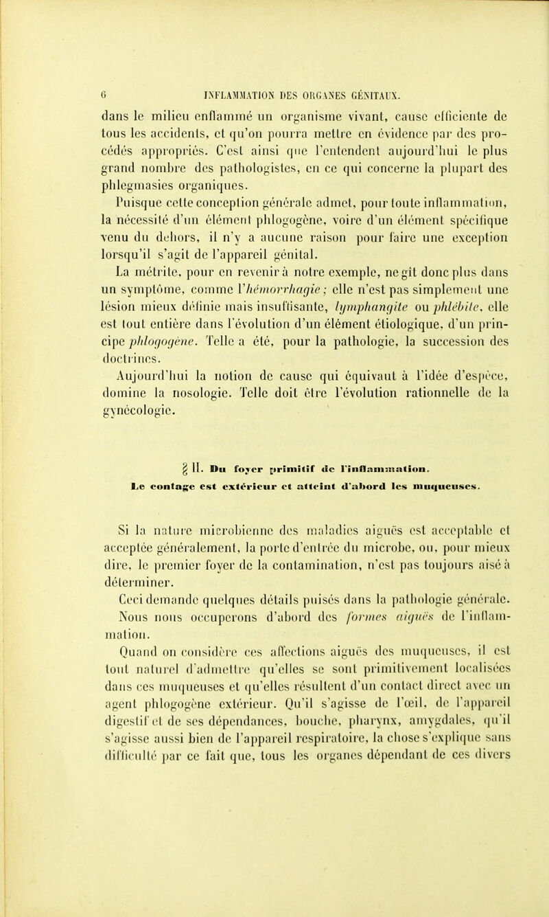 dans le milieu enflammé un organisme vivant, cause elficiente de tous les accidenls, et (ju'oii pourra mettre en évidence pai- des pro- cédés appropriés. C'est ainsi que l'entendent aujourd'hui le plus grand nombre des pathologistes, en ce qui concerne la plupart des phlegmasies organiques. Puisque cette conception générale admet, pour toute inflammation, la nécessilé d'un élément plilogogène, voire d'un éh-ment spécifique venu du deiiors, il n'y a aucune raison pour l'aire une exception lorsqu'il s'agit de l'appareil génital. La métrite, pour en revenir à notre exemple, ne gît donc plus dans un symptôme, comme Vliémorrhagie ; elle n'est pas simplement une lésion mieux définie mais insuflisante, lymphangite ou phlcbilc, elle est tout entière dans l'évolution d'un élément étiologique. d'un pi in- cipe plilogogène. Telle a été, pour la pathologie, la succession des doctrines. Aujourd'hui la notion de cause qui équivaut à l'idée d'es[ièce, domine la nosologie. Telle doit être l'évolution rationnelle de la gynécologie. Si la nature microbienne des maladies aiguës est acceptable et acceptée généralement, la porte d'entrée du microbe, ou, pour mieux dire, le premier foyer de la contamination, n'est pas toujours aisé à déleiminer. Ceci demande quelques détails puisés dans la pathologie générale. Nous nous occuperons d'abord des formes aiguës de l'iiiHam- Ouaiid on considère ces affections aiguës des muqueuses, il est tout naturel d'adniellre qu'elles se sont primitivement localisées dans ces mu(|ueuses et qu'elles résullent d'un contact direct avec un agent plilogogène extérieur. Qu'il s'agisse de l'œil, de ra|)|)areil digestif et de ses dépendances, bouche, pharynx, amygdales, qu'il s'agisse aussi bien de l'appareil respiratoire, la chose s'explique sans diflicullé par ce fait que, tous les organes dépendant de ces divers matioii.
