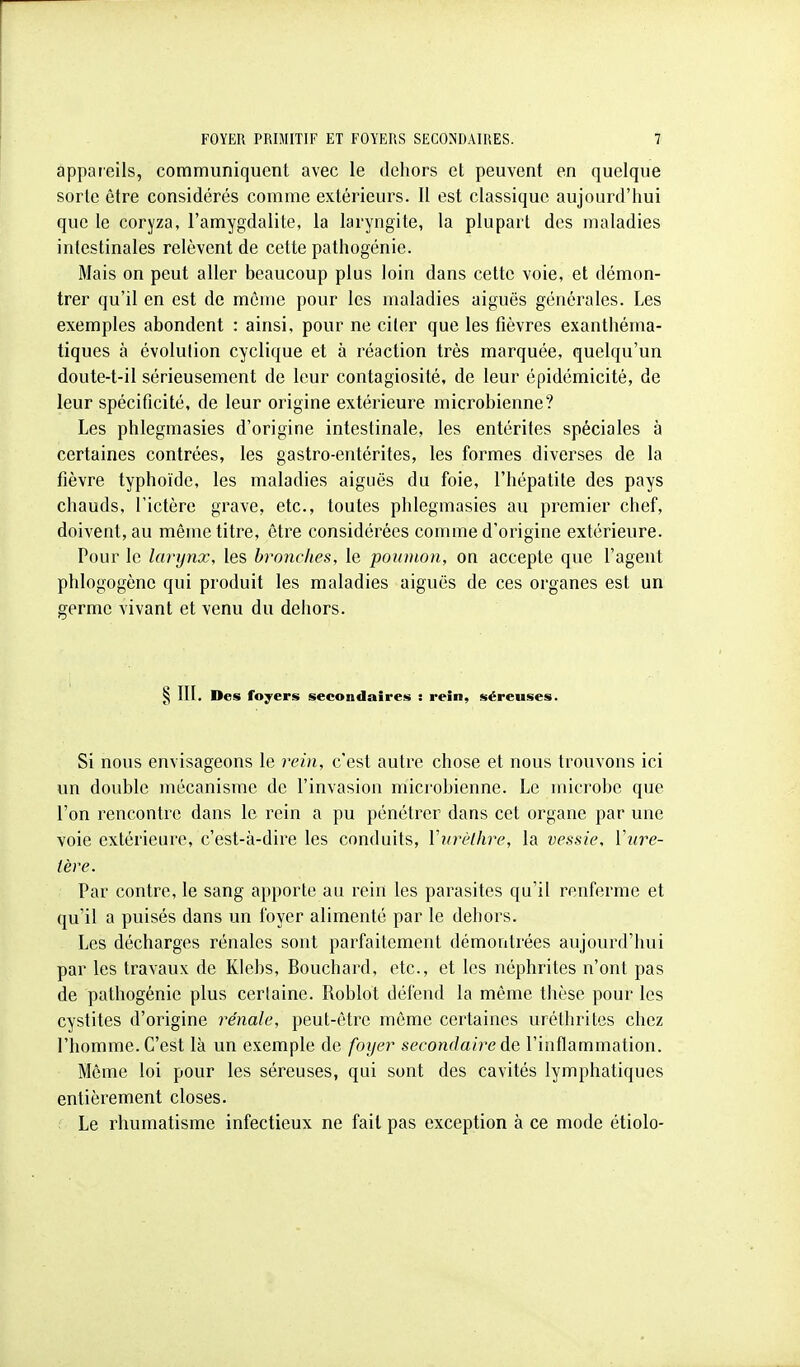 appareils, communiquent avec le dehors et peuvent en quelque sorte être considérés comme extérieurs. Il est classique aujourd'hui que le coryza, l'amygdalite, la laryngite, la plupart des maladies intestinales relèvent de cette pathogénie. Mais on peut aller beaucoup plus loin dans cette voie, et démon- trer qu'il en est de même pour les maladies aiguës générales. Les exemples abondent : ainsi, pour ne citer que les fièvres exanthéma- tiques à évolution cyclique et à réaction très marquée, quelqu'un doute-t-il sérieusement de leur contagiosité, de leur épidémicité, de leur spécificité, de leur origine extérieure microbienne? Les phlegmasies d'origine intestinale, les entérites spéciales à certaines contrées, les gastro-entérites, les formes diverses de la fièvre typhoïde, les maladies aiguës du foie, l'hépatite des pays chauds, l'ictère grave, etc., toutes phlegmasies au premier chef, doivent, au même titre, être considérées comme d'origine extérieure. Pour le larynx, les bronches, le poumon, on accepte que l'agent phlogogène qui produit les maladies aiguës de ces organes est un germe vivant et venu du dehors. § III. Des foyers secondaire!!» : rein, séreuses. Si nous envisageons le rein, c'est autre chose et nous trouvons ici un double mécanisme de l'invasion microbienne. Le microbe que l'on rencontre dans le rein a pu pénétrer dans cet organe par une voie extérieure, c'est-à-dire les conduits, Vurùlhre, la vessie, ïnre- tère. Par contre, le sang apporte au rein les parasites qu'il renferme et qu'il a puisés dans un foyer alimenté par le dehors. Les décharges rénales sont parfaitement démontrées aujourd'hui par les travaux de Klebs, Bouchard, etc., et les néphrites n'ont pas de pathogénie plus certaine. Roblot défend la même thèse pour les cystites d'origine rénale, peut-être même certaines uréthrites chez l'homme. C'est là un exemple de foyer secondaire de l'inflammation. Même loi pour les séreuses, qui sont des cavités lymphatiques entièrement closes. Le rhumatisme infectieux ne fait pas exception à ce mode étiolo-