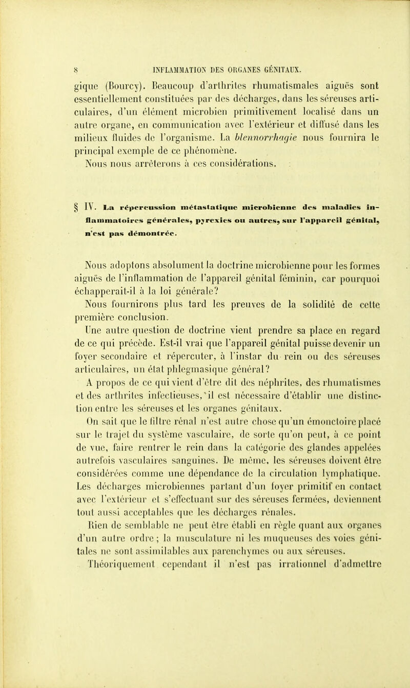 gique (Bourcy). Beaucoup d'arthrites rhumatismales aiguës sont essentiellement constituées par des décharges, dans les séreuses arti- culaires, d'un élément microbien primitivement localisé dans un autre organe, eu communication avec l'extérieur et dilTusé dans les milieux fluides de l'organisme. La blennorrhacjie nous fournira le principal exemple de ce phénomène. Nous nous arrêterons à ces considérations. § lY. La répercussion métastatîque microbienne des maladies in- flammatoires générales^ pyrexies ou autres^ sur l'appareil génital^ n'est pas démontrée. Nous adoptons absolument la doctrine microbienne pour les formes aiguës de l'inflammation de l'appareil génital féminin, car pourquoi échapperait-il à la loi générale? Nous fournirons plus tard les preuves de la solidité de celte première conclusion. Une autre question de doctrine vient prendre sa place en regard de ce qui précède. Est-il vrai que l'appareil génital puisse devenir un foyer secondaire et répercuter, à l'instar du rein ou des séreuses articulaires, un état phlegmasiquc général? A propos de ce qui vient d'être dit des néphrites, des rhumatismes et des arthrites infectieuses,'il est nécessaire d'établir une distinc- tion entre les séreuses et les organes génitaux. On sait que le filtre rénal n'est autre chose qu'un émoncloire placé sur le trajet du système vasculaire, de sorle qu'on peut, à ce point de vue, faire rentrer le rein dans la catégorie des glandes appelées autrefois vasculaires sanguines. De même, les séreuses doivent être considérées comme une dépendance de la circulation lymphatique. Les décharges microbiennes partant d'un foyer primitif en contact avec l'extéi ieur et s'effectuant sur des séreuses fermées, deviennent tout aussi acceptables que les décharges rénales. Bien de semblable ne peut être établi en règle quant aux organes d'un autre ordre; la nuisculaturc ni les muqueuses des voies géni- tales ne sont assimilables aux parenchymes ou aux séreuses. Théoriquemeut cependant il n'est pas irrationnel d'admettre