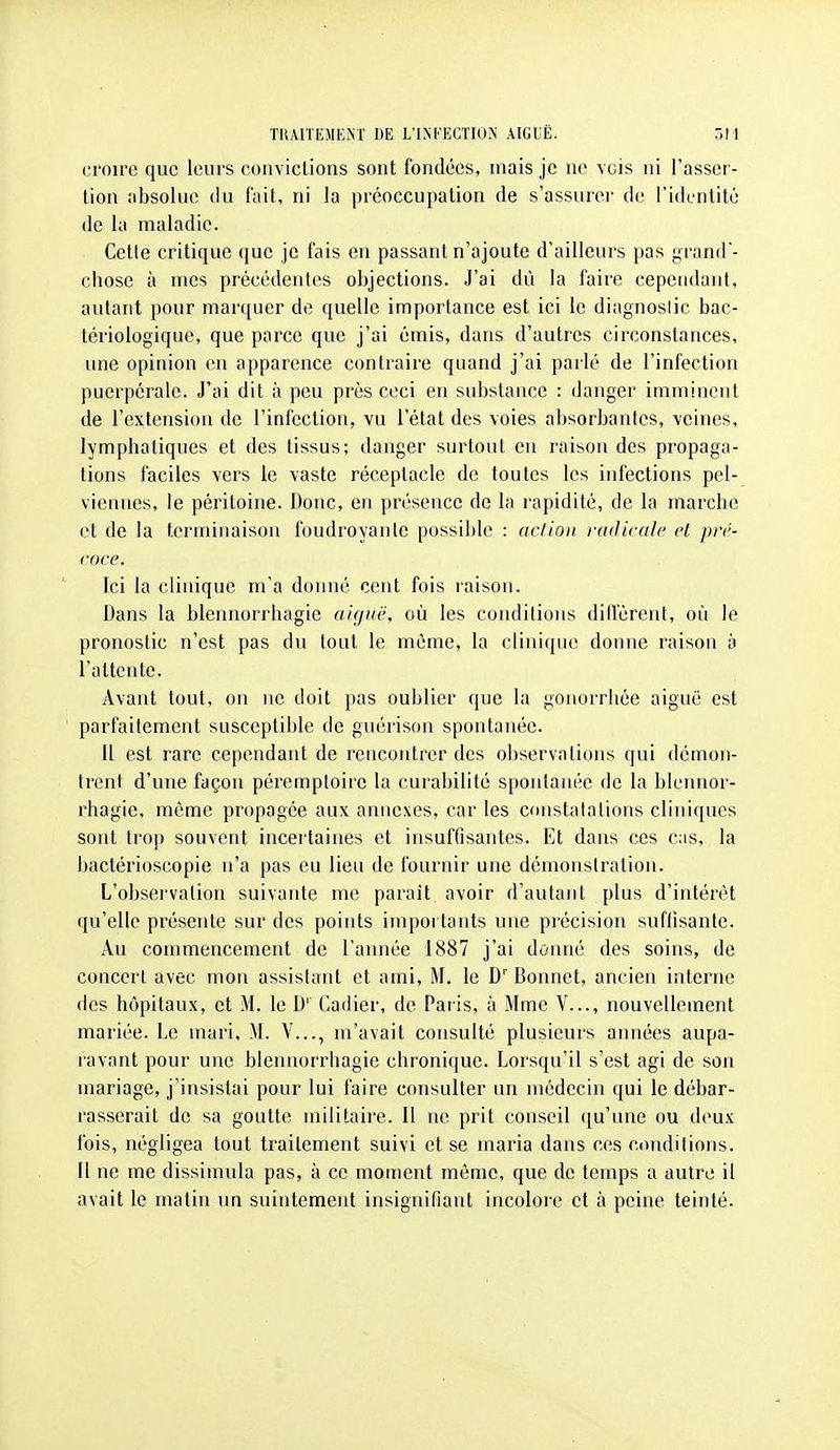 croire que leurs conviclions sont fondées, mais je ne vois ni l'asser- tion nbsoluc (lu fait, ni la préoccupation de s'assurer de l'identité de la maladie. Cette critique que je fais en passant n'ajoute d'ailleurs pas grand - chose à mes précédentes objections. J'ai dû la faire cependant, autant pour marquer de quelle importance est ici le diagnoslic bac- tériologique, que parce que j'ai émis, dans d'autres circonstances, une opinion en apparence contraire quand j'ai parlé de l'infection puerpérale. J'ai dit à peu près ceci en substance : danger imminent de l'extension de l'infection, vu l'état des voies absorbantes, veines, lymphatiques et des tissus; danger surtout en raison des propaga- tions faciles vers le vaste réceptacle de toutes les infections pel- vieinies, le péritoine. Donc, en présence de la rapidité, de la marche et de la terminaison foudroyante possible : action radicale cl pré- coce. Ici la clinique m'a donné cent fois raison. Dans la blennorrhagie aiguë, où les conditions dilfèrent, où le pronostic n'est pas du tout le même, la clinique donne raison à l'attente. Avant tout, on ne doit pas oublier que la gonorrhée aiguë est parfaitement susceptible de guérison spontanée. 11 est rare cependant de rencontrer des observations qui démon- trent d'une façon péremptoirc la curabilité spontanée de la blennor- rhagie, même propagée aux annexes, car les constatations cliniques sont trop souvent incertaines et insuffisantes. Et dans ces cas, la bactérioscopie n'a pas eu lieu de fournir une démonstration. L'observation suivante me parait avoir d'autant plus d'intérêt qu'elle présente sur des points importants une précision suflisante. Au commencement de l'année 1887 j'ai donné des soins, de concert avec mon assistant et ami, M. le D' Bonnet, ancien interne des hôpitaux, et M. le D' Cadier, de Paris, à Mme V..., nouvellement mariée. Le mari, M. V..., m'avait consulté plusieurs années aupa- ravant pour une blennorrhagie chronique. Lorsqu'il s'est agi de son mariage, j'insistai pour lui faire consulter un médecin qui le débar- rasserait de sa goutte militaire. Il ne prit conseil qu'une ou deux fois, négligea tout traitement suivi et se maria dans ces conditions. Il ne me dissimula pas, à ce moment même, que de temps a autre il avait le matin un suintement insignifiant incoloje et à peine teinté.