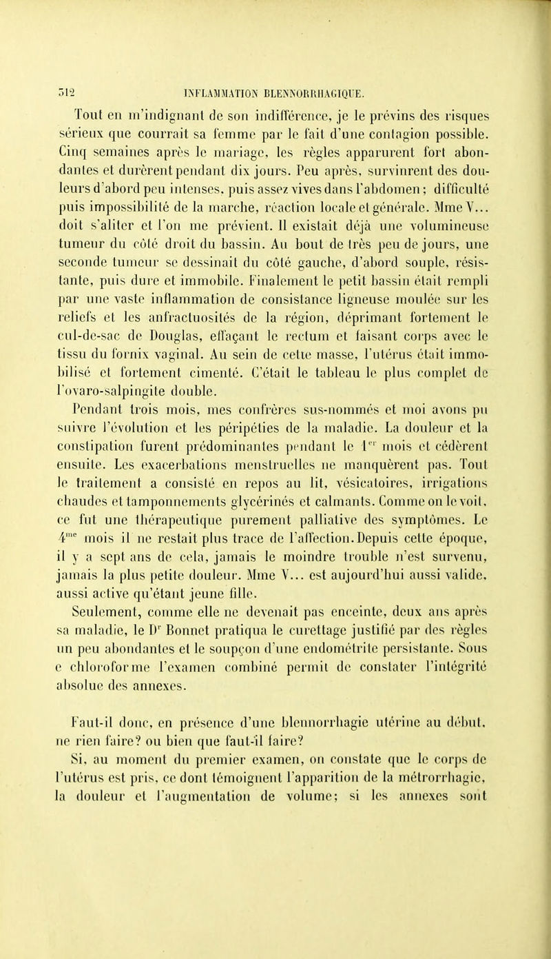 Tout en m'indignanl de son indifïercnce, je le prévins des risques sérieux que courrait sa femme par le fait d'une contagion possible. Cinq semaines après le mariage, les règles apparurent fort abon- dantes et durèrent pendant dix jours. Peu après, survinrent des dou- leurs d'abord peu intenses, puis assez vives dans l'abdomen; difficulté puis impossibilité de la marche, réaction locale et générale. MmeV... doit s'aliter et l'on me prévient. 11 existait déjà une volumineuse tumeur du côté droit du bassin. Au bout de Irès peu de jours, une seconde tumeur se dessinait du côté gauche, d'abord souple, résis- tante, puis dure et immobile. Finalement le petit bassin était rempli par une vaste inflammation de consistance ligneuse moulée sur les reliefs et les anfracluosilés de la région, déprimant fortement le cul-de-sac de Douglas, effaçant le rectum et faisant corps avec le tissu du fornix vaginal. Au sein de cette masse, l'utérus était immo- bilisé et fortement cimenté. C'était le tableau le plus complet de l'ovaro-salpingite double. Pendant trois mois, mes confrères sus-nommés et moi avons pu suivre l'évolution et les péripéties de la maladie. La douleur et la constipation furent prédominantes pendant le mois et cédèrent ensuite. Les exacerbations menstruelles ne manquèrent pas. Tout le traitement a consisté en repos au lit, vésicatoires, irrigations chaudes et tamponnements glycérines et calmants. Comme on le voit, ce fut une thérapeutique purement palliative des symptômes. Le 4' mois il ne restait plus trace de ralfection.Depuis cette époque, il y a sept ans de cela, jamais le moindre trouble n'est survenu, jamais la plus |)etite douleiu'. Mme V... est aujourd'hui aussi valide, aussi active qu'étant jeune fille. Seuhîment, comme elle ne devenait pas enceinte, deux ans après sa maladie, le D' Bonnet pratiqua le curettage justifié par des règles un peu abondantes et le soupçon d'une endométrile persistante. Sous e chloroforme l'examen combiné permit de constater l'intégrité absolue des annexes. Faut-il donc, en présence d'une bleunorrhagie utéi'iiie au (lél)ut. ne rien faire? ou bien que faut-il faire? Si, au moment du premier examen, on constate que le corps de l'utérus est pris, ce dont témoignent l'apparition de la métrorriiagie, la douleur et l'augmentation de volume; si les annexes sont