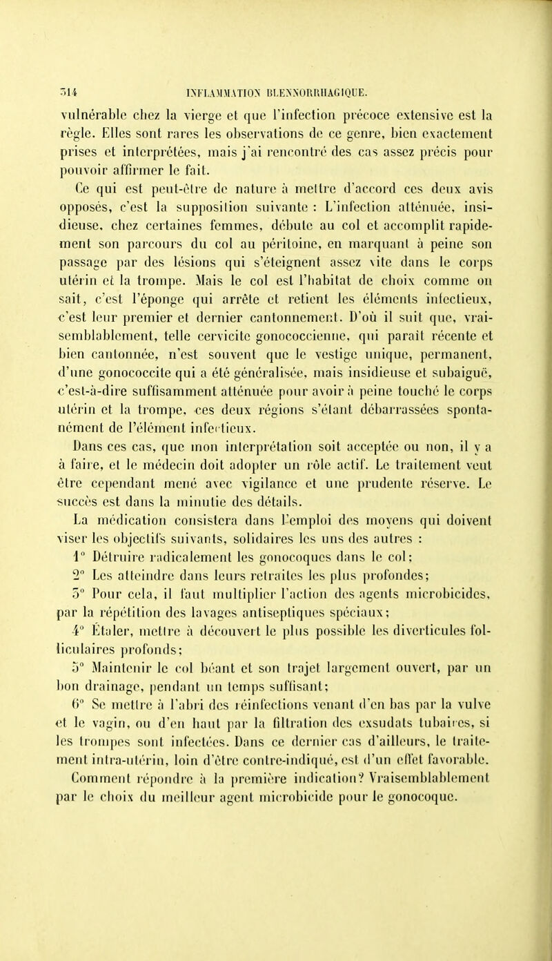 vulnérable chez la \ierge et que rinfection précoce extensivc est la règle. Elles sont rares les observations de ce genre, bien exactement prises et interprétées, mais j'ai rencontré des cas assez précis pour pouvoir affirmer le fait. Ce qui est peut-être de nature à mettre d'accord ces deux avis opposés, c'est la supposilion suivante : L'infection atténuée, insi- dieuse, chez certaines femmes, débute au col et accomplit rapide- ment son parcours du col au péritoine, en marquant à peine son passage par des lésions qui s'éteignent assez vite dans le corps utéiin et la trompe. Mais le col est l'Iiabitat de choix comme ou sait, c'est l'éponge qui arrête et retient les éléments infectieux, c'est leur premier et dernier cantonnement. D'où il suit que, vrai- semblablement, telle cervicite gonococcienue, qui parait récente et bien cantonnée, n'est souvent que le vestige unique, permanent, d'une gonococcite qui a été généralisée, mais insidieuse et subaiguë, c'est-à-dire suffisamment atténuée pour avoir à peine touché le corps utérin et la trompe, ces deux régions s'étant débarrassées sponta- nément de l'élément infei tieux. Dans ces cas, que mon interprétation soit acceptée ou non, il y a à faiie, et le médecin doit adopter un lôle actif. Le traitement veut être cependant mené avec vigilance et une prudente réserve. Le succès est dans la minutie des détails. La médication consistera dans l'emploi des moyens qui doivent viser les objectifs suivants, solidaires les uns des autres : 1 Détruire radicalement les gonocoques dans le col; 2 Les atteindre dans leurs reli'aites les plus profondes; 5° Pour cela, il faut multiplier l'action des agents microbicides, par la répétition des lavages antiseptiques spéciaux; 4 Étaler, metire à découvert le plus possible les diverticules fol- liculaires profonds; h Maintenir le col béant et son trajet largement ouvert, par un bon drainage, pendant un temps suffisant; 6 Se metire à l'abii des léinléctions venant d'en bas par la vulve et le vagin, ou d'en haut par la filtration des exsudats tubaii es, si les trompes sont infectées. Dans ce dernier cas d'ailhun-s, le traite- ment intra-utérin, loin d'être contre-inditpié, est d'un ellét favorable. Comment ié|)ondre à la première indication? Vraisemblablement par le choix du meilleur agent microbicide pour le gonocoque.