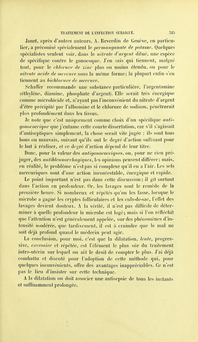 Janef, nprès d'aiitics auteurs, A. Reveidin do Genève, en particu- lier, a préconisé spécialement le permanganate de potasse. Quelques spécialistes veulent voir, dans le nitrate d\trgent dilué, une espèce de spécitique contre le gonocoque. J'en sais qui tiennent, malgré tout, pour le ehlorure de zinc plus ou moins étendu, ou pour le nitrate acide de mercure sous la même forme; la plupart enfin s'en tiennent au bicliloriire de mercure. Schatl'er l'ccommande une substance particulière, l'argentamine (éth\lène, diamine, phosphate d'argent). Elle seiait très énergique comme microbicide et, n'ayant pas l'inconvénient du nitrate d'argent d'être précipité par l'albumine et le chlorure de sodium, pénétrerait plus profondément dans les tissus. Je note que c'est uniquement comme choix d'un spécitique anti- rjonucoccique que j'entame cette courte dissertation, car s'il s'agissait d'antiseptiques simplement, la chose serait vite jugée : ils sont tous bons ou mauvais, suivant qu'ils ont le degré d'action suflisant pour le but à réaliser, et ce di'gré d'action dépend de leur titre. Donc, pour la valeur des antigonococciqnes, ou, pour ne rien pré- juger, des antiblennorriiagiques, les opinions peuvent ditï'érer; mais, en réalité, le pi-oblème n'est pas si complexe qu'il en a l'air. Les sels mercuriques sont d'une action inconlestable, énergi([ue et rapide. Le point important n'est pas dans cette discussion; il git surtout dans l'action en profondeur. Or, les lavages sont le remède de la première heure. Si nombreux et répétés qu'on les fasse, loisque le microbe a gagné les cryptes folliculaires et les culs-de-sac, l'efl'et des lavages devient douteux. A la vérité, il n'est pas difficile de déter- miner à quelle profondeur le microbe est logé; mais si l'on réfléchit que l'attention n'est généralement appelée, sur des phénomènes d'in- tensité modérée, que tardivement, il est à craindre que le mal ne soit déjà profond quand le médecin peut agir. La conclusion, pour moi, c'est que la dilatation, lente, progres- sive, excessive et répétée, est l'élément le plus sûr du traitement intra-utérin sur lequel on ait le droit de compter le plus. J'ai déjà combattu et discuté pour l'adoption de cette méthode qui, pour quelques inconvénients, offre des avantages inappréciables. Ce n'est pas le lieu d'insister sur cette technique. A la dilatation on doit associer une antisepsie de tous les instants et suffisamment prolongée.