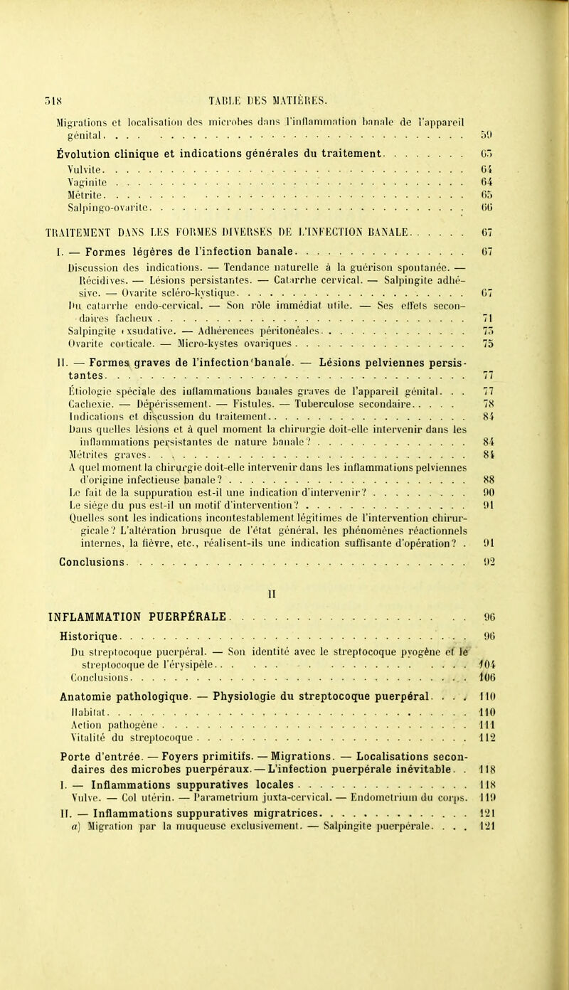 .-18 TAr.I.I'] DES JIATIKUKS. Migrations et locnlisntion dos microbes dans Tinllaniinnlioii hnnnit' de l'npparoil génital 50 Évolution clinique et indications générales du traitement iiT> Yulvite 04 Vaginite • 64 Métrite C5 Salpingo-ovarilc 60 TllAlTEMENT DANS LES FORMES DIVERSES DE 1/lNKECTION BANALE 67 I. — Formes légères de l'infection banale 67 Discussion des indications. — Tendance naturelle à la guérison spontanée. — Récidives. — Lésions pcrsistaiiles. — Catarrhe cervical. — Salpingite adlié- sive. — Ovarite scléro-kystique 07 Du calairlie endo-cervical. — Son rôle immédiat utile. — Ses cU'els secon- daires fâcheux 71 Salpingite i xsudative. — Adhérences péi itonéales 7i Ovarite corticale. — Micro-kystes ovariques 75 II. — Formes graves de l'infection'banale. — Lé3ions pelviennes persis- tantes 77 Elinlngie spéciale des inllammations banales graves de l'appareil génital. . . 77 Cacliexie. — Dépérissement. — Fistules. — Tuberculose secondaire 78 Indications et discussion du traitement 84 Dans quelles lésions et à quel moment la chirurgie doit-elle intervenir dans les inllammations persistantes de nature banale? 84 Méirilos graves 84 A quoi moment la chirui'gie doit-elle intervenir dans les inllammations pelviennes d'origine infectieuse banale? 88 Le fait de la suppuration est-il une indication d'intervenir? 00 Le siège du pus est-il un motif d'intervention? 91 Quelles sont les indications incontestablement légitimes de l'intervention chirur- gicale? L'altération brusque de l'état général, les phénomènes réactionnels internes, la fièvre, etc., réalisent-ils une indication suffisante d'opération? . 01 Conclusions 02 11 INFLAMMATION PUERPÉRALE 96 Historique 90 Du slre|itocoquo puerpéral. — Sou identilé avec le streptocoque pyogènc et lè streptocoque de l'érysipèle 101 Conclusions 106 Anatomie pathologique. — Physiologie du streptocoque puerpéral. . . . MO llabilat 110 Action pathogène 111 Vitalité du streptocoque 112 Porte d'entrée. — Foyers primitifs. — Migrations. — Localisations secon- daires des microbes puerpéraux. — L'infection puerpérale inévitable. . 118 I. — Inflammations suppuratives locales 118 Vulve. — Col niérin. — l'ai'amelriuni juxta-cervical. — Endometrium du coi'ps. 119 II. — Inflammations suppuratives migratrices 121 a) Migration par la muqueuse exclusivement. — Salpingite puerpérale. . . . 121