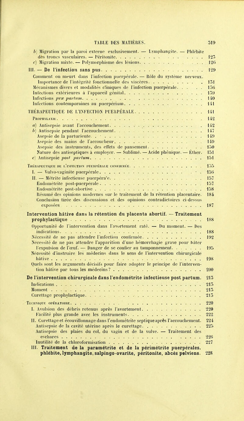 b) Migralioli jiar la paroi externn exclusivement. — Lymplianfjile. — Plilébile des troncs vasculaires. — l'ériionite 123 c) Migration mixte. — Polymorphisme des lésions 126 m. — De l'infection sans pus 121) Comment on meurt dans l'infection puerpérale. — Itôlc du système nerveux. Importance de l'intégrité foiicliomielle des viscères 151 Mécanismes divers et modalités cliniques de l'infection puerpérale l.jti Intections extérieures à l'appareil génital 15!) Infections pra; pai linii 140 Infections contemporaines au puerpériuin 141 'flllillAPEUTIQUE DE l/INKECTION PUEUPÉIïALE 141 PROrilYL.\XlK 142 a) Antisepsie avant l'accouchement 142 /') Antisepsie pendant l'accouchement 147 Asepsie de la parturienle. . ■ 149 Asepsie des mains de l'accoucheur 149 Asepsie des instruments, des elfets de pansement 150 Nature des antiseptiques a employer. — Sublimé. —Acide phénique. — Éther. 151 c] Antisepsie posf parturn 151 TlIKRAI'EUriQUIi Dli 1,'|.\FKi;TI0N l'UEni'Én.M.E CONKUlWliE 155 I. — Vulvo-vaginite puerpérale • . 150 II. — Métrile infectieuse puerpéra'e. . . 157 Endométrite i)ost-puerpérale 157 Eudoméirite post-abortive 158 liésumé des opinions modernes sur le traitement de la rétention placentaire. 184 Conclusion tirée des discussions et des opinions contradictoires ci-dessus exposées 187 Intervention hâtive dans la rétention du placenta abortif. — Traitement prophylactique 188 Opportunité de l'intervention dans l'avortement raté. — Du moment. — Des indications 188 Nécessité de ne pas attendre l'mfectiou conlirinée 192 Nécessité de ne pas attendre l'apparition d'une hémorrliagie grave pour hâter l'expulsion de l'œuf. — Danger de se confier au tamponnement 195 Nécessité d'instruire les médecins dans le sens de l'intervention chirurgicale hâtive 198 Quels sont les arguments décisifs pour faire adopter le principe de l'interven- tion hâtive par tous les médecins'? 200 De l'intervention chirurgicale dans l'endométrite infectieuse post partum. 213 Indications 215 Moment 215 Curettage prophylactique 215 ' Technique opÉnATOinE 220 I. Avulsion des débris retenus après l'avortement 220 Facilité plus grande avec les instruments 222 II. Curettage et écouvillonnage dans l'endométrite sepliqueaprès l'accouchement. 224 Antisepsie de la cavité utérine après le curettage 225 Antisepsie des plaies du col, du vagin et de la vulve. — Traitement des e?chares 226 Inutilité de la chloroforniisation 227 III. Traitement de la paramétrite et de la périmétrite puerpérales, phlébite, lymphangite, salpingo-ovarite, péritonite, abcès pelviens. 228