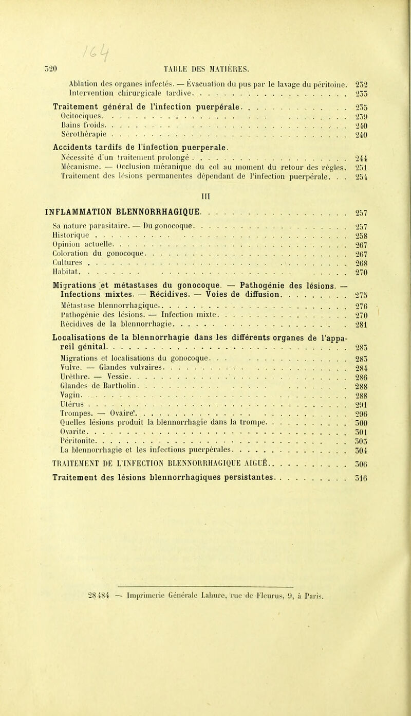 iCif 520 TAIiLE DES MATIÈRES. Ablation îles organes infectés. — Évacuation du pus par le lavage du péritoine. 232 Intervention chirurgicale tardive '235 Traitement général de l'infection puerpérale. . . 255 Ocitociques . ........ 259 Bains fioids 240 Sérothérapie 240 Accidents tardifs de l'infection puerpérale. Nécessité d'un traitement prolongé 244 Mécanisme. — dcclusion mécanique du col au moment du retour des règles. 251 'Fraitement des lésions permanentes dépendant de l'infection puerpérale. . . 251 111 INFLAMMATION BLENNORRHAGIQUE 257 Sa nature parasitaire. — Du gonocoque 257 Historique 258 Opinion actuelle 267 Coloration du gonocoque 267 Cultures 268 Habitat 270 Migrations et métastases du gonocoque. — Pathogénie des lésions. — Infections mixtes. — Récidives. — Voies de diffusion 275 Métastase blennorrhagique 276 l'athogénie des lésions. — Infection nii.vte 270 Récidives de la blennorrhagie 281 Localisations de la blennorrhagie dans les différents organes de l'appa- reil génital 285 Migrations et localisations du gonocoque. . . 283 Vulve. — tilandes vulvaires 284 Urèlhre.— Vessie 286 Glandes de Bartliolin 288 Vagin. 288 Utérus 2!>1 Ti'ompes. — Ovaire! 296 Quelles lésions produit la blennorrhagie dans la trompe 300 Ovarite 301 l'éritonite 503 La blennorrhagie et les infections puerpérales 504 TRAITEMENT DE L'IM-ECTION BLENNORRHAGIQUE AIGUË 506 Traitement des lésions blennorrhagiques persistantes 516 28484 — Imprimerie Générale Laliure, rue de l'ieurus, 9, à l'ai'is,