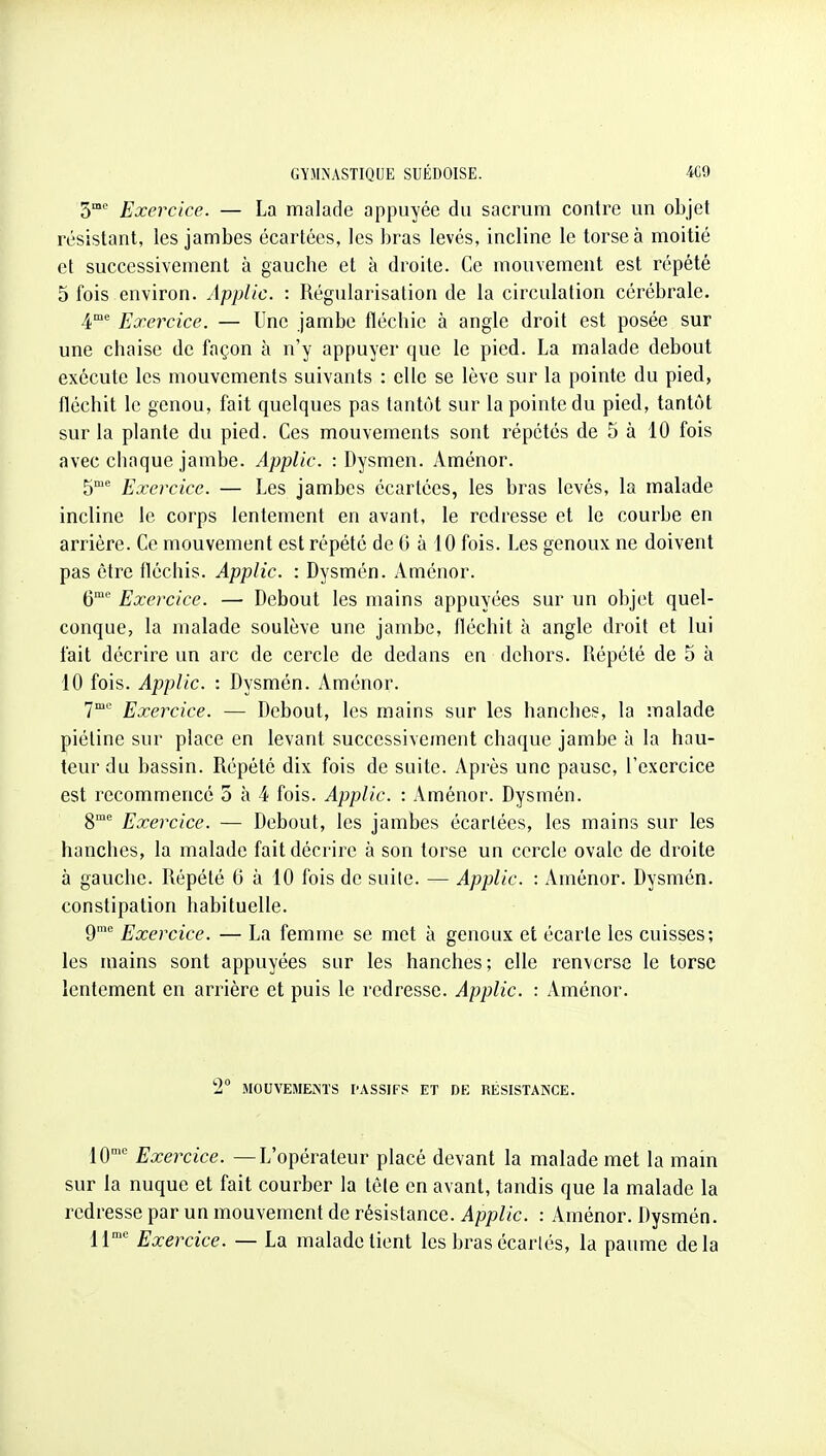 S Exercice. — La malade appuyée du sacrum contre un objet résistant, les jambes écartées, les bras levés, incline le torse à moitié et successivement à gauche et à droite. Ce mouvement est répété 5 fois environ. Applic. : Régularisation de la circulation cérébrale. 4°' Exercice. — Une jambe fléchie à angle droit est posée sur une chaise de façon à n'y appuyer que le pied. La malade debout exécute les mouvements suivants : elle se lève sur la pointe du pied, fléchit le genou, fait quelques pas tantôt sur la pointe du pied, tantôt sur la plante du pied. Ces mouvements sont répétés de 5 à 10 fois avec cliaque jambe. Applic. : Dysmen. Aménor. 5^ Exercice. — Les jambes écartées, les bras levés, la malade incline le corps lentement en avant, le redresse et le courbe en arrière. Ce mouvement est répété de G à 10 fois. Les genoux ne doivent pas être fléchis. Applic. : Dysmén. Aménor. C Exercice. — Debout les mains appuyées sur un objet quel- conque, la malade soulève une jambe, fléchit à angle droit et lui fait décrire un arc de cercle de dedans en dehors. Répété de 5 à 10 fois. Applic. : Dysmén. Aménor. 7'' Exercice. — Debout, les mains sur les hanches, la malade piétine sur place en levant successivement chaque jambe à la hau- teur du bassin. Répété dix fois de suite. Après une pause, l'exercice est recommencé 5 à 4 fois. Applic. : Aménor. Dysmén. 8°' Exercice. — Debout, les jambes écartées, les mains sur les hanches, la malade fait décrire à son torse un cercle ovale de droite à gauche. Répété 6 à 10 fois de suite. — Applic. : Aménor. Dysmén. constipation habituelle. 9 Exercice. — La femme se met à genoux et écarte les cuisses; les mains sont appuyées sur les hanches; elle renverse le torse lentement en arrière et puis le redresse. Applic. : Aménor. 2° MOUVEMEÎ^ÏS l'ASSIFS ET DE RÉSISTANCE. 10' Exercice. —L'opérateur placé devant la malade met la main sur la nuque et fait courber la tôle en avant, tandis que la malade la redresse par un mouvement de résistance. Applic. : Aménor. Dysmén. Il Exercice. — La malade lient les bras écarlés, la paume delà