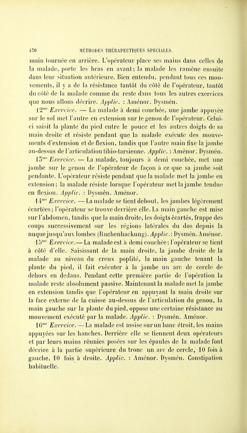 main lournée en arrière. L'opérateur place ses mains dans celles de la malade, porte les bras en avant; la malade les ramène ensuite dans leur situation antérieure. Bien entendu, pendant tous ces mou- vements, il y a de la résistance tantôt du côté de l'opérateur, tantôt du côté de la malade comme du reste dans tous les autres exercices que nous allons décrire. Applic. : Aménor. Dysmén. 12''' Exercice. — La malade à demi couchée, une jambe appuyée sur le sol met l'autre en extension sur le genou de l'opérateur. Celui- ci saisit la plante du pied entre le pouce et les autres doigts de sa main droite et résiste pendant que la malade exécute des mouve- ments d'extension et de flexion, tandis que l'autre main fixe la jambe au-dessus del'arliculationtibio-tarsienne. Applic. : Aménor. Dysmén. io'^'' Exercice. — La malade, toujours à demi couchée, met une jambe sur le genou de l'opérateur de façon à ce que sa jambe soit pendante. L'opérateur résiste pendant que la malade met la jambe en extension; la malade résiste lorsque l'opérateur met la jambe tendue en flexion. Applic. : Dysmén. Aménor. 14'' Exercice. —La malade se tient debout, les jambes légèrement écartées; l'opérateur se trouve derrière elle. La main gauche est mise sur l'abdomen, tandis que la main droite, les doigts écartés, frappe des coups successivement sur les régions latérales du dos depuis la nuque jusqu'aux lombes (Ruchenhackung)..4;jj:)//c.: Dysmén. Aménor. |gme Exercice.— La malade est à demi couchée; l'opérateur se tient à côté d'elle. Saisissant de la main droite, la jambe droite de la malade au niveau du creux poplité, la main gauche tenant la plante du pied, il fait exécuter à la jambe un arc de cercle de dehors en dedans. Pendant cette première partie de Topération la malade reste absolument passive. Maintenant la malade met la jambe en extension tandis que l'opérateur en appuyant la main droite sur la face externe de la cuisse au-dessus de l'articulation du genou, la main gauche sur la plante du pied, oppose une certaine résistance au mouvement exécuté par la malade. Applic. : Dysmén. Aménor. 16 Exercice. —La malade est assise sur un banc étroit, les mains appuyées sur les hanches. Derrière elle se tiennent deux opérateurs et par leurs mains réunies posées sur les épaules de la malade font décrire à la partie supérieure du tronc un arc de cercle, 10 fois à gauche, 10 fois à droite. Applic. : Aménor. Dysmén. Constipation habituelle.