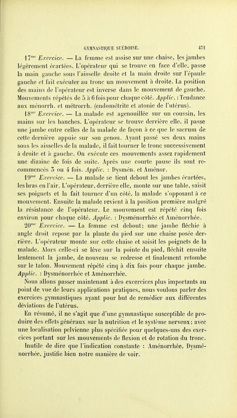 17™' Exercice. — La femme est assise sur une chaise, les jambes légèrement écartées. L'opérateur qui se trouve en lace d'elle, passe la main gauche sous l'aisselle droite et la main droite sur l'épaule gauche et fait exécuter au tronc un mouvement à droite. La position des mains de l'opérateur est inverse dans le mouvement de gauche. Mouvements répétés de 5 à 6 fois pour chaque côté. Applic. : Tendance aux ménorrh. et métrorrh. (endométrite et atonie de l'utérus). 18'' Exercice. — La malade est agenouillée sur un coussin, les mains sur les hanches. L'opérateur se trouve derrière elle, il passe une jambe entre celles de la malade de façon à ce que le sacrum de cette dernière appuie sur son genou. Ayant passé ses deux mains sous les aisselles de la malade, il fait tourner le tronc successivement à droite et à gauche. On exécute ces mouvements assez rapidement une dizaine de fois de suite. Après une courte pause ils sont re- commencés 5 ou 4 fois. Applic. : Dysmén. et Aménor. lO Exercice. — La malade se tient debout les jambes écartées, les bras en l'air. L'opérateur, derrière elle, monte sur une table, saisit ses poignets et la fait tourner d'un côté, la malade s'opposant à ce mouvement. Ensuite la malade revient à la position première malgré la résistance de l'opérateur. Le mouvement est répété cinq fois environ pour chaque côté. Applic. : Dysménorrhée et Aménorrhée. 20'' Exercice. — La femme est debout: une jambe fléchie à angle droit repose par la plante du pied sur une chaise posée der- rière. L'opérateur monte sur cette chaise et saisit les poignets de la malade. Alors celle-ci se lève sur la pointe du pied, fléchit ensuite lentement la jambe, de nouveau se redresse et finalement retombe sur le talon. Mouvement répété cinq à dix fois pour chaque jambe. Applic. : Dysménorrhée et Aménorrhée. Nous allons passer maintenant à des excercices plus importants au point de vue de leurs applications pratiques, nous voulons parler des exercices gymnastiques ayant pour but de remédier aux différentes déviations de l'utérus. En résumé, il ne s'agit que d'une gymnastique susceptible de pro- duire des efl'ets généraux sur la nutrition et le système nerveux; avec une localisation pelvienne plus spécifiée pour quelques-uns des exer- cices portant sur les mouvements de flexion et de rotation du tronc. Inutile de dire que l'indication constante : Aménorrhée, Dysmé- norrhée, justifie bien notre manière de voir.