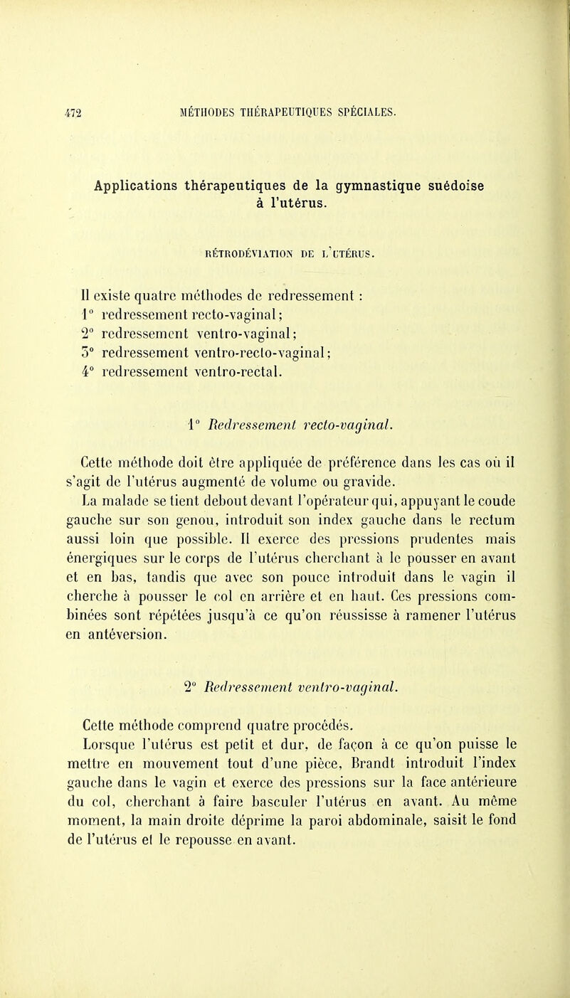 Applications thérapeutiques de la gymnastique suédoise à l'utérus. RÉTRODÉVIATION DE l'cTÉRUS. II existe quatre méthodes de redressement : 1° redressement recto-vaginal ; 2° redressement ventro-vaginal ; 5° redressement ventro-reclo-vaginal; 4° redressement veniro-rectal. 1° Redressement recto-vaginal. Cette méthode doit être appliquée de préférence dans les cas où il s'agit de l'utérus augmenté de volume ou gravide. La malade se tient debout devant l'opérateur qui, appuyant le coude gauche sur son genou, introduit son index gauche dans le rectum aussi loin que possible. Il exerce des pressions prudentes mais énergiques sur le corps de l'utérus cherchant à le pousser en avant et en bas, tandis que avec son pouce introduit dans le vagin il cherche à pousser le col en arrière et en haut. Ces pressions com- binées sont répétées jusqu'à ce qu'on réussisse à ramener l'utérus en antéversion. 2 Redressevient veniro-vaginal. Cette méthode comprend quatre procédés. Lorsque l'utérus est petit et dur, de façon à ce qu'on puisse le mettre en mouvement tout d'une pièce, Brandt introduit l'index gauche dans le vagin et exerce des pressions sur la face antérieure du col, cherchant à faire basculer l'utérus en avant. Au même moment, la main droite déprime la paroi abdominale, saisit le fond de l'utérus el le repousse en avant.